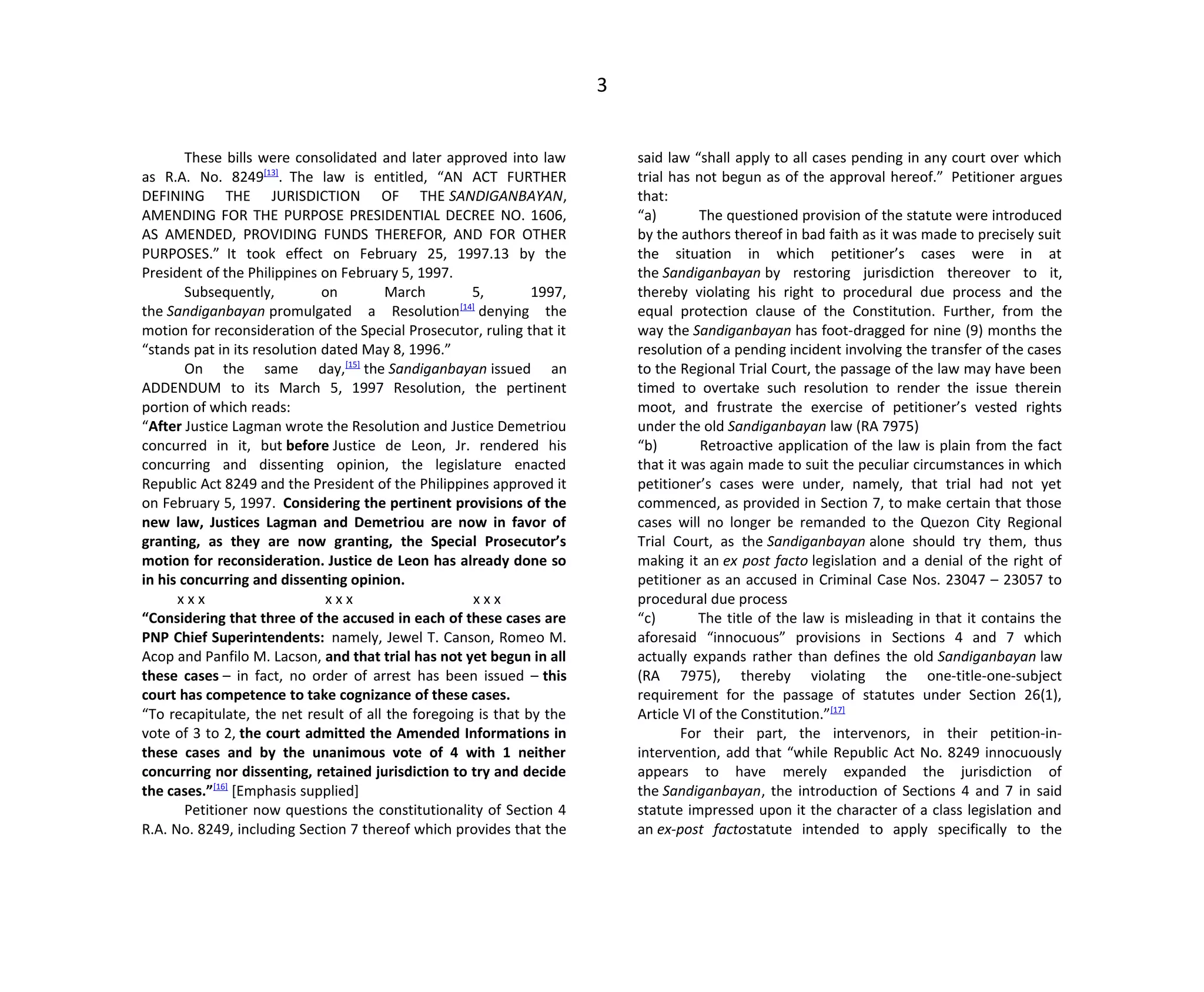 3
These bills were consolidated and later approved into law
as R.A. No. 8249[13]
. The law is entitled, “AN ACT FURTHER
DEFINING THE JURISDICTION OF THE SANDIGANBAYAN,
AMENDING FOR THE PURPOSE PRESIDENTIAL DECREE NO. 1606,
AS AMENDED, PROVIDING FUNDS THEREFOR, AND FOR OTHER
PURPOSES.” It took effect on February 25, 1997.13 by the
President of the Philippines on February 5, 1997.
Subsequently, on March 5, 1997,
the Sandiganbayan promulgated a Resolution[14]
denying the
motion for reconsideration of the Special Prosecutor, ruling that it
“stands pat in its resolution dated May 8, 1996.”
On the same day,[15]
the Sandiganbayan issued an
ADDENDUM to its March 5, 1997 Resolution, the pertinent
portion of which reads:
“After Justice Lagman wrote the Resolution and Justice Demetriou
concurred in it, but before Justice de Leon, Jr. rendered his
concurring and dissenting opinion, the legislature enacted
Republic Act 8249 and the President of the Philippines approved it
on February 5, 1997. Considering the pertinent provisions of the
new law, Justices Lagman and Demetriou are now in favor of
granting, as they are now granting, the Special Prosecutor’s
motion for reconsideration. Justice de Leon has already done so
in his concurring and dissenting opinion.
x x x x x x x x x
“Considering that three of the accused in each of these cases are
PNP Chief Superintendents: namely, Jewel T. Canson, Romeo M.
Acop and Panfilo M. Lacson, and that trial has not yet begun in all
these cases – in fact, no order of arrest has been issued – this
court has competence to take cognizance of these cases.
“To recapitulate, the net result of all the foregoing is that by the
vote of 3 to 2, the court admitted the Amended Informations in
these cases and by the unanimous vote of 4 with 1 neither
concurring nor dissenting, retained jurisdiction to try and decide
the cases.”[16]
[Emphasis supplied]
Petitioner now questions the constitutionality of Section 4
R.A. No. 8249, including Section 7 thereof which provides that the
said law “shall apply to all cases pending in any court over which
trial has not begun as of the approval hereof.” Petitioner argues
that:
“a) The questioned provision of the statute were introduced
by the authors thereof in bad faith as it was made to precisely suit
the situation in which petitioner’s cases were in at
the Sandiganbayan by restoring jurisdiction thereover to it,
thereby violating his right to procedural due process and the
equal protection clause of the Constitution. Further, from the
way the Sandiganbayan has foot-dragged for nine (9) months the
resolution of a pending incident involving the transfer of the cases
to the Regional Trial Court, the passage of the law may have been
timed to overtake such resolution to render the issue therein
moot, and frustrate the exercise of petitioner’s vested rights
under the old Sandiganbayan law (RA 7975)
“b) Retroactive application of the law is plain from the fact
that it was again made to suit the peculiar circumstances in which
petitioner’s cases were under, namely, that trial had not yet
commenced, as provided in Section 7, to make certain that those
cases will no longer be remanded to the Quezon City Regional
Trial Court, as the Sandiganbayan alone should try them, thus
making it an ex post facto legislation and a denial of the right of
petitioner as an accused in Criminal Case Nos. 23047 – 23057 to
procedural due process
“c) The title of the law is misleading in that it contains the
aforesaid “innocuous” provisions in Sections 4 and 7 which
actually expands rather than defines the old Sandiganbayan law
(RA 7975), thereby violating the one-title-one-subject
requirement for the passage of statutes under Section 26(1),
Article VI of the Constitution.”[17]
For their part, the intervenors, in their petition-in-
intervention, add that “while Republic Act No. 8249 innocuously
appears to have merely expanded the jurisdiction of
the Sandiganbayan, the introduction of Sections 4 and 7 in said
statute impressed upon it the character of a class legislation and
an ex-post factostatute intended to apply specifically to the
 
