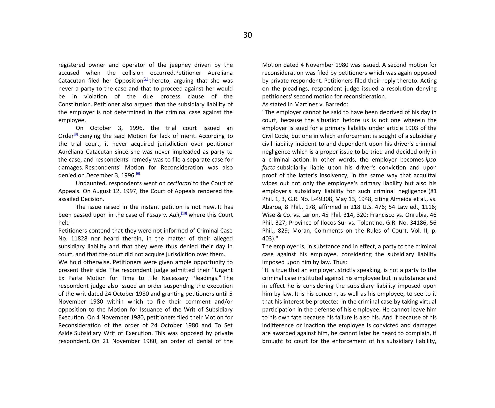 30
registered owner and operator of the jeepney driven by the
accused when the collision occurred.Petitioner Aureliana
Catacutan filed her Opposition[7]
thereto, arguing that she was
never a party to the case and that to proceed against her would
be in violation of the due process clause of the
Constitution. Petitioner also argued that the subsidiary liability of
the employer is not determined in the criminal case against the
employee.
On October 3, 1996, the trial court issued an
Order[8]
denying the said Motion for lack of merit. According to
the trial court, it never acquired jurisdiction over petitioner
Aureliana Catacutan since she was never impleaded as party to
the case, and respondents' remedy was to file a separate case for
damages. Respondents' Motion for Reconsideration was also
denied on December 3, 1996.[9]
Undaunted, respondents went on certiorari to the Court of
Appeals. On August 12, 1997, the Court of Appeals rendered the
assailed Decision.
The issue raised in the instant petition is not new. It has
been passed upon in the case of Yusay v. Adil,[10]
where this Court
held -
Petitioners contend that they were not informed of Criminal Case
No. 11828 nor heard therein, in the matter of their alleged
subsidiary liability and that they were thus denied their day in
court, and that the court did not acquire jurisdiction over them.
We hold otherwise. Petitioners were given ample opportunity to
present their side. The respondent judge admitted their "Urgent
Ex Parte Motion for Time to File Necessary Pleadings." The
respondent judge also issued an order suspending the execution
of the writ dated 24 October 1980 and granting petitioners until 5
November 1980 within which to file their comment and/or
opposition to the Motion for Issuance of the Writ of Subsidiary
Execution. On 4 November 1980, petitioners filed their Motion for
Reconsideration of the order of 24 October 1980 and To Set
Aside Subsidiary Writ of Execution. This was opposed by private
respondent. On 21 November 1980, an order of denial of the
Motion dated 4 November 1980 was issued. A second motion for
reconsideration was filed by petitioners which was again opposed
by private respondent. Petitioners filed their reply thereto. Acting
on the pleadings, respondent judge issued a resolution denying
petitioners' second motion for reconsideration.
As stated in Martinez v. Barredo:
"The employer cannot be said to have been deprived of his day in
court, because the situation before us is not one wherein the
employer is sued for a primary liability under article 1903 of the
Civil Code, but one in which enforcement is sought of a subsidiary
civil liability incident to and dependent upon his driver's criminal
negligence which is a proper issue to be tried and decided only in
a criminal action. In other words, the employer becomes ipso
facto subsidiarily liable upon his driver's conviction and upon
proof of the latter's insolvency, in the same way that acquittal
wipes out not only the employee's primary liability but also his
employer's subsidiary liability for such criminal negligence (81
Phil. 1, 3, G.R. No. L-49308, May 13, 1948, citing Almeida et al., vs.
Abaroa, 8 Phil., 178, affirmed in 218 U.S. 476; 54 Law ed., 1116;
Wise & Co. vs. Larion, 45 Phil. 314, 320; Francisco vs. Onrubia, 46
Phil. 327; Province of Ilocos Sur vs. Tolentino, G.R. No. 34186, 56
Phil., 829; Moran, Comments on the Rules of Court, Vol. II, p.
403)."
The employer is, in substance and in effect, a party to the criminal
case against his employee, considering the subsidiary liability
imposed upon him by law. Thus:
"It is true that an employer, strictly speaking, is not a party to the
criminal case instituted against his employee but in substance and
in effect he is considering the subsidiary liability imposed upon
him by law. It is his concern, as well as his employee, to see to it
that his interest be protected in the criminal case by taking virtual
participation in the defense of his employee. He cannot leave him
to his own fate because his failure is also his. And if because of his
indifference or inaction the employee is convicted and damages
are awarded against him, he cannot later be heard to complain, if
brought to court for the enforcement of his subsidiary liability,
 