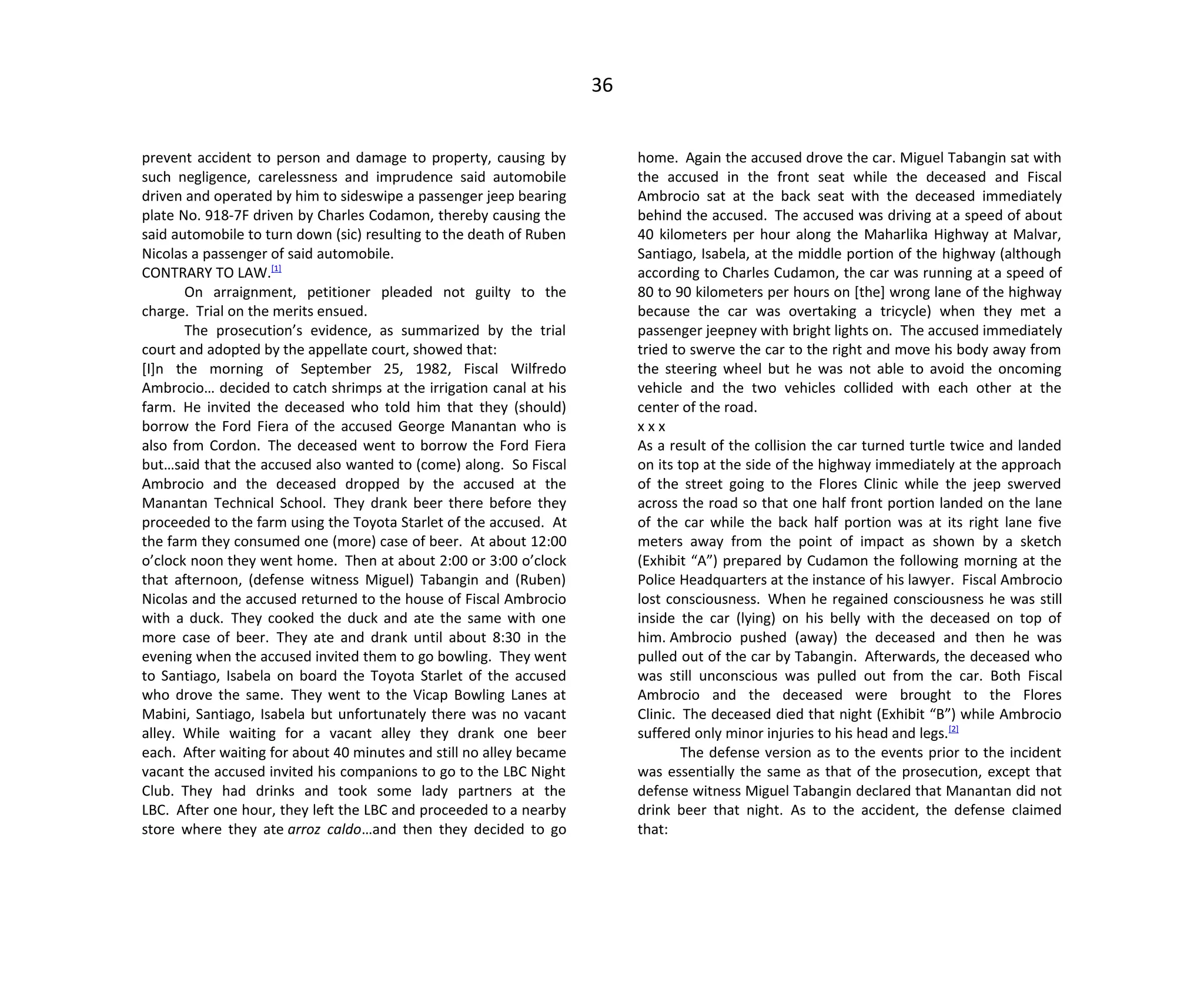 36
prevent accident to person and damage to property, causing by
such negligence, carelessness and imprudence said automobile
driven and operated by him to sideswipe a passenger jeep bearing
plate No. 918-7F driven by Charles Codamon, thereby causing the
said automobile to turn down (sic) resulting to the death of Ruben
Nicolas a passenger of said automobile.
CONTRARY TO LAW.[1]
On arraignment, petitioner pleaded not guilty to the
charge. Trial on the merits ensued.
The prosecution’s evidence, as summarized by the trial
court and adopted by the appellate court, showed that:
[I]n the morning of September 25, 1982, Fiscal Wilfredo
Ambrocio… decided to catch shrimps at the irrigation canal at his
farm. He invited the deceased who told him that they (should)
borrow the Ford Fiera of the accused George Manantan who is
also from Cordon. The deceased went to borrow the Ford Fiera
but…said that the accused also wanted to (come) along. So Fiscal
Ambrocio and the deceased dropped by the accused at the
Manantan Technical School. They drank beer there before they
proceeded to the farm using the Toyota Starlet of the accused. At
the farm they consumed one (more) case of beer. At about 12:00
o’clock noon they went home. Then at about 2:00 or 3:00 o’clock
that afternoon, (defense witness Miguel) Tabangin and (Ruben)
Nicolas and the accused returned to the house of Fiscal Ambrocio
with a duck. They cooked the duck and ate the same with one
more case of beer. They ate and drank until about 8:30 in the
evening when the accused invited them to go bowling. They went
to Santiago, Isabela on board the Toyota Starlet of the accused
who drove the same. They went to the Vicap Bowling Lanes at
Mabini, Santiago, Isabela but unfortunately there was no vacant
alley. While waiting for a vacant alley they drank one beer
each. After waiting for about 40 minutes and still no alley became
vacant the accused invited his companions to go to the LBC Night
Club. They had drinks and took some lady partners at the
LBC. After one hour, they left the LBC and proceeded to a nearby
store where they ate arroz caldo…and then they decided to go
home. Again the accused drove the car. Miguel Tabangin sat with
the accused in the front seat while the deceased and Fiscal
Ambrocio sat at the back seat with the deceased immediately
behind the accused. The accused was driving at a speed of about
40 kilometers per hour along the Maharlika Highway at Malvar,
Santiago, Isabela, at the middle portion of the highway (although
according to Charles Cudamon, the car was running at a speed of
80 to 90 kilometers per hours on [the] wrong lane of the highway
because the car was overtaking a tricycle) when they met a
passenger jeepney with bright lights on. The accused immediately
tried to swerve the car to the right and move his body away from
the steering wheel but he was not able to avoid the oncoming
vehicle and the two vehicles collided with each other at the
center of the road.
x x x
As a result of the collision the car turned turtle twice and landed
on its top at the side of the highway immediately at the approach
of the street going to the Flores Clinic while the jeep swerved
across the road so that one half front portion landed on the lane
of the car while the back half portion was at its right lane five
meters away from the point of impact as shown by a sketch
(Exhibit “A”) prepared by Cudamon the following morning at the
Police Headquarters at the instance of his lawyer. Fiscal Ambrocio
lost consciousness. When he regained consciousness he was still
inside the car (lying) on his belly with the deceased on top of
him. Ambrocio pushed (away) the deceased and then he was
pulled out of the car by Tabangin. Afterwards, the deceased who
was still unconscious was pulled out from the car. Both Fiscal
Ambrocio and the deceased were brought to the Flores
Clinic. The deceased died that night (Exhibit “B”) while Ambrocio
suffered only minor injuries to his head and legs.[2]
The defense version as to the events prior to the incident
was essentially the same as that of the prosecution, except that
defense witness Miguel Tabangin declared that Manantan did not
drink beer that night. As to the accident, the defense claimed
that:
 