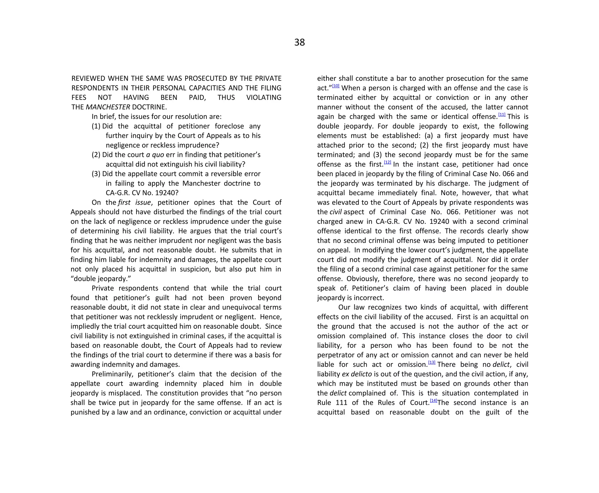38
REVIEWED WHEN THE SAME WAS PROSECUTED BY THE PRIVATE
RESPONDENTS IN THEIR PERSONAL CAPACITIES AND THE FILING
FEES NOT HAVING BEEN PAID, THUS VIOLATING
THE MANCHESTER DOCTRINE.
In brief, the issues for our resolution are:
(1) Did the acquittal of petitioner foreclose any
further inquiry by the Court of Appeals as to his
negligence or reckless imprudence?
(2) Did the court a quo err in finding that petitioner’s
acquittal did not extinguish his civil liability?
(3) Did the appellate court commit a reversible error
in failing to apply the Manchester doctrine to
CA-G.R. CV No. 19240?
On the first issue, petitioner opines that the Court of
Appeals should not have disturbed the findings of the trial court
on the lack of negligence or reckless imprudence under the guise
of determining his civil liability. He argues that the trial court’s
finding that he was neither imprudent nor negligent was the basis
for his acquittal, and not reasonable doubt. He submits that in
finding him liable for indemnity and damages, the appellate court
not only placed his acquittal in suspicion, but also put him in
“double jeopardy.”
Private respondents contend that while the trial court
found that petitioner’s guilt had not been proven beyond
reasonable doubt, it did not state in clear and unequivocal terms
that petitioner was not recklessly imprudent or negligent. Hence,
impliedly the trial court acquitted him on reasonable doubt. Since
civil liability is not extinguished in criminal cases, if the acquittal is
based on reasonable doubt, the Court of Appeals had to review
the findings of the trial court to determine if there was a basis for
awarding indemnity and damages.
Preliminarily, petitioner’s claim that the decision of the
appellate court awarding indemnity placed him in double
jeopardy is misplaced. The constitution provides that “no person
shall be twice put in jeopardy for the same offense. If an act is
punished by a law and an ordinance, conviction or acquittal under
either shall constitute a bar to another prosecution for the same
act.”[10]
When a person is charged with an offense and the case is
terminated either by acquittal or conviction or in any other
manner without the consent of the accused, the latter cannot
again be charged with the same or identical offense.[11]
This is
double jeopardy. For double jeopardy to exist, the following
elements must be established: (a) a first jeopardy must have
attached prior to the second; (2) the first jeopardy must have
terminated; and (3) the second jeopardy must be for the same
offense as the first.[12]
In the instant case, petitioner had once
been placed in jeopardy by the filing of Criminal Case No. 066 and
the jeopardy was terminated by his discharge. The judgment of
acquittal became immediately final. Note, however, that what
was elevated to the Court of Appeals by private respondents was
the civil aspect of Criminal Case No. 066. Petitioner was not
charged anew in CA-G.R. CV No. 19240 with a second criminal
offense identical to the first offense. The records clearly show
that no second criminal offense was being imputed to petitioner
on appeal. In modifying the lower court’s judgment, the appellate
court did not modify the judgment of acquittal. Nor did it order
the filing of a second criminal case against petitioner for the same
offense. Obviously, therefore, there was no second jeopardy to
speak of. Petitioner’s claim of having been placed in double
jeopardy is incorrect.
Our law recognizes two kinds of acquittal, with different
effects on the civil liability of the accused. First is an acquittal on
the ground that the accused is not the author of the act or
omission complained of. This instance closes the door to civil
liability, for a person who has been found to be not the
perpetrator of any act or omission cannot and can never be held
liable for such act or omission.[13]
There being no delict, civil
liability ex delicto is out of the question, and the civil action, if any,
which may be instituted must be based on grounds other than
the delict complained of. This is the situation contemplated in
Rule 111 of the Rules of Court.[14]
The second instance is an
acquittal based on reasonable doubt on the guilt of the
 