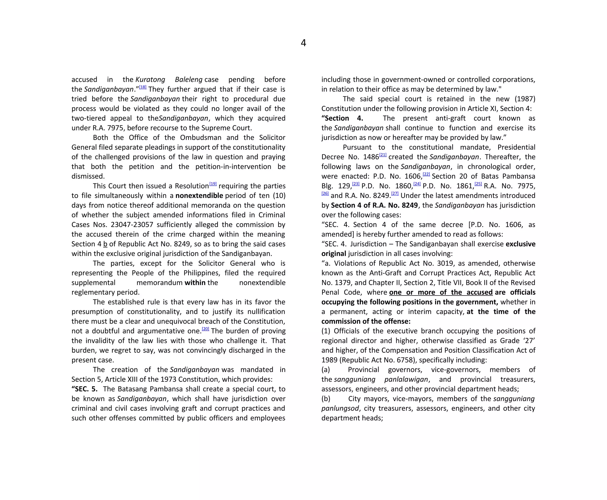 4
accused in the Kuratong Baleleng case pending before
the Sandiganbayan.”[18]
They further argued that if their case is
tried before the Sandiganbayan their right to procedural due
process would be violated as they could no longer avail of the
two-tiered appeal to theSandiganbayan, which they acquired
under R.A. 7975, before recourse to the Supreme Court.
Both the Office of the Ombudsman and the Solicitor
General filed separate pleadings in support of the constitutionality
of the challenged provisions of the law in question and praying
that both the petition and the petition-in-intervention be
dismissed.
This Court then issued a Resolution[19]
requiring the parties
to file simultaneously within a nonextendible period of ten (10)
days from notice thereof additional memoranda on the question
of whether the subject amended informations filed in Criminal
Cases Nos. 23047-23057 sufficiently alleged the commission by
the accused therein of the crime charged within the meaning
Section 4 b of Republic Act No. 8249, so as to bring the said cases
within the exclusive original jurisdiction of the Sandiganbayan.
The parties, except for the Solicitor General who is
representing the People of the Philippines, filed the required
supplemental memorandum within the nonextendible
reglementary period.
The established rule is that every law has in its favor the
presumption of constitutionality, and to justify its nullification
there must be a clear and unequivocal breach of the Constitution,
not a doubtful and argumentative one.[20]
The burden of proving
the invalidity of the law lies with those who challenge it. That
burden, we regret to say, was not convincingly discharged in the
present case.
The creation of the Sandiganbayan was mandated in
Section 5, Article XIII of the 1973 Constitution, which provides:
“SEC. 5. The Batasang Pambansa shall create a special court, to
be known as Sandiganbayan, which shall have jurisdiction over
criminal and civil cases involving graft and corrupt practices and
such other offenses committed by public officers and employees
including those in government-owned or controlled corporations,
in relation to their office as may be determined by law."
The said special court is retained in the new (1987)
Constitution under the following provision in Article XI, Section 4:
“Section 4. The present anti-graft court known as
the Sandiganbayan shall continue to function and exercise its
jurisdiction as now or hereafter may be provided by law.”
Pursuant to the constitutional mandate, Presidential
Decree No. 1486[21]
created the Sandiganbayan. Thereafter, the
following laws on the Sandiganbayan, in chronological order,
were enacted: P.D. No. 1606,[22]
Section 20 of Batas Pambansa
Blg. 129,[23]
P.D. No. 1860,[24]
P.D. No. 1861,[25]
R.A. No. 7975,
[26]
and R.A. No. 8249.[27]
Under the latest amendments introduced
by Section 4 of R.A. No. 8249, the Sandiganbayan has jurisdiction
over the following cases:
“SEC. 4. Section 4 of the same decree [P.D. No. 1606, as
amended] is hereby further amended to read as follows:
“SEC. 4. Jurisdiction – The Sandiganbayan shall exercise exclusive
original jurisdiction in all cases involving:
“a. Violations of Republic Act No. 3019, as amended, otherwise
known as the Anti-Graft and Corrupt Practices Act, Republic Act
No. 1379, and Chapter II, Section 2, Title VII, Book II of the Revised
Penal Code, where one or more of the accused are officials
occupying the following positions in the government, whether in
a permanent, acting or interim capacity, at the time of the
commission of the offense:
(1) Officials of the executive branch occupying the positions of
regional director and higher, otherwise classified as Grade ‘27’
and higher, of the Compensation and Position Classification Act of
1989 (Republic Act No. 6758), specifically including:
(a) Provincial governors, vice-governors, members of
the sangguniang panlalawigan, and provincial treasurers,
assessors, engineers, and other provincial department heads;
(b) City mayors, vice-mayors, members of the sangguniang
panlungsod, city treasurers, assessors, engineers, and other city
department heads;
 