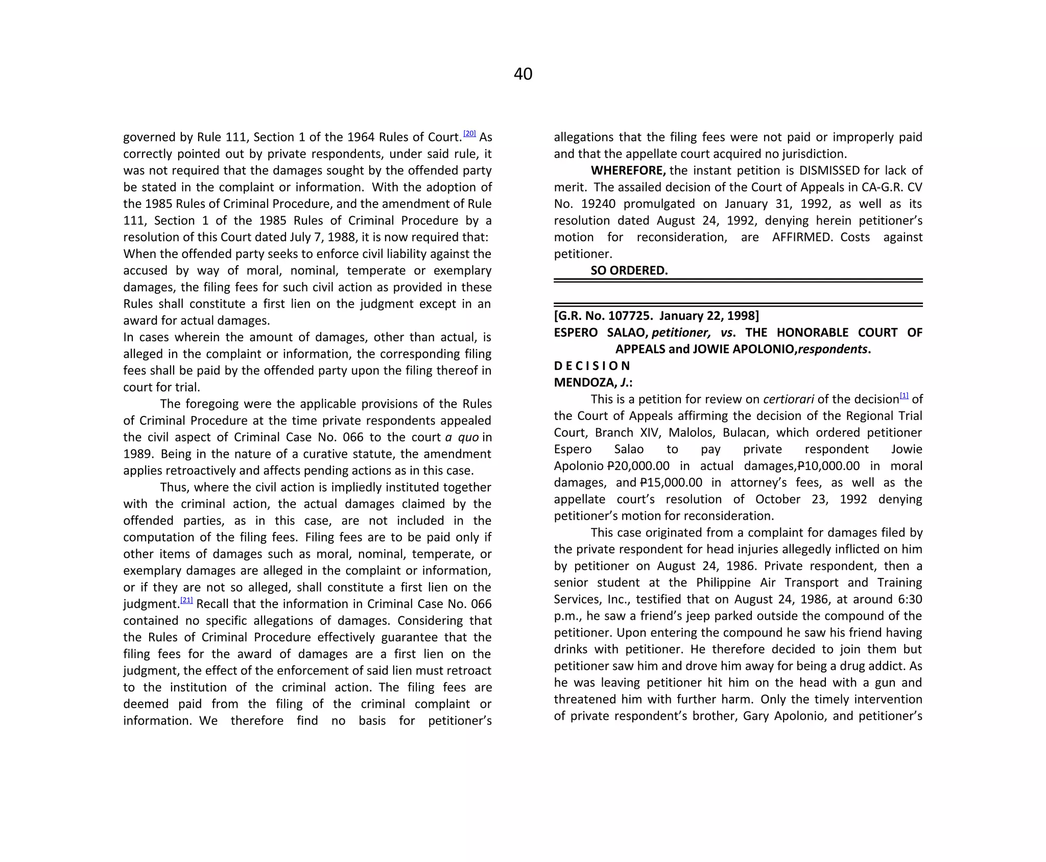 40
governed by Rule 111, Section 1 of the 1964 Rules of Court.[20]
As
correctly pointed out by private respondents, under said rule, it
was not required that the damages sought by the offended party
be stated in the complaint or information. With the adoption of
the 1985 Rules of Criminal Procedure, and the amendment of Rule
111, Section 1 of the 1985 Rules of Criminal Procedure by a
resolution of this Court dated July 7, 1988, it is now required that:
When the offended party seeks to enforce civil liability against the
accused by way of moral, nominal, temperate or exemplary
damages, the filing fees for such civil action as provided in these
Rules shall constitute a first lien on the judgment except in an
award for actual damages.
In cases wherein the amount of damages, other than actual, is
alleged in the complaint or information, the corresponding filing
fees shall be paid by the offended party upon the filing thereof in
court for trial.
The foregoing were the applicable provisions of the Rules
of Criminal Procedure at the time private respondents appealed
the civil aspect of Criminal Case No. 066 to the court a quo in
1989. Being in the nature of a curative statute, the amendment
applies retroactively and affects pending actions as in this case.
Thus, where the civil action is impliedly instituted together
with the criminal action, the actual damages claimed by the
offended parties, as in this case, are not included in the
computation of the filing fees. Filing fees are to be paid only if
other items of damages such as moral, nominal, temperate, or
exemplary damages are alleged in the complaint or information,
or if they are not so alleged, shall constitute a first lien on the
judgment.[21]
Recall that the information in Criminal Case No. 066
contained no specific allegations of damages. Considering that
the Rules of Criminal Procedure effectively guarantee that the
filing fees for the award of damages are a first lien on the
judgment, the effect of the enforcement of said lien must retroact
to the institution of the criminal action. The filing fees are
deemed paid from the filing of the criminal complaint or
information. We therefore find no basis for petitioner’s
allegations that the filing fees were not paid or improperly paid
and that the appellate court acquired no jurisdiction.
WHEREFORE, the instant petition is DISMISSED for lack of
merit. The assailed decision of the Court of Appeals in CA-G.R. CV
No. 19240 promulgated on January 31, 1992, as well as its
resolution dated August 24, 1992, denying herein petitioner’s
motion for reconsideration, are AFFIRMED. Costs against
petitioner.
SO ORDERED.
[G.R. No. 107725. January 22, 1998]
ESPERO SALAO, petitioner, vs. THE HONORABLE COURT OF
APPEALS and JOWIE APOLONIO,respondents.
D E C I S I O N
MENDOZA, J.:
This is a petition for review on certiorari of the decision[1]
of
the Court of Appeals affirming the decision of the Regional Trial
Court, Branch XIV, Malolos, Bulacan, which ordered petitioner
Espero Salao to pay private respondent Jowie
Apolonio P20,000.00 in actual damages,P10,000.00 in moral
damages, and P15,000.00 in attorney’s fees, as well as the
appellate court’s resolution of October 23, 1992 denying
petitioner’s motion for reconsideration.
This case originated from a complaint for damages filed by
the private respondent for head injuries allegedly inflicted on him
by petitioner on August 24, 1986. Private respondent, then a
senior student at the Philippine Air Transport and Training
Services, Inc., testified that on August 24, 1986, at around 6:30
p.m., he saw a friend’s jeep parked outside the compound of the
petitioner. Upon entering the compound he saw his friend having
drinks with petitioner. He therefore decided to join them but
petitioner saw him and drove him away for being a drug addict. As
he was leaving petitioner hit him on the head with a gun and
threatened him with further harm. Only the timely intervention
of private respondent’s brother, Gary Apolonio, and petitioner’s
 