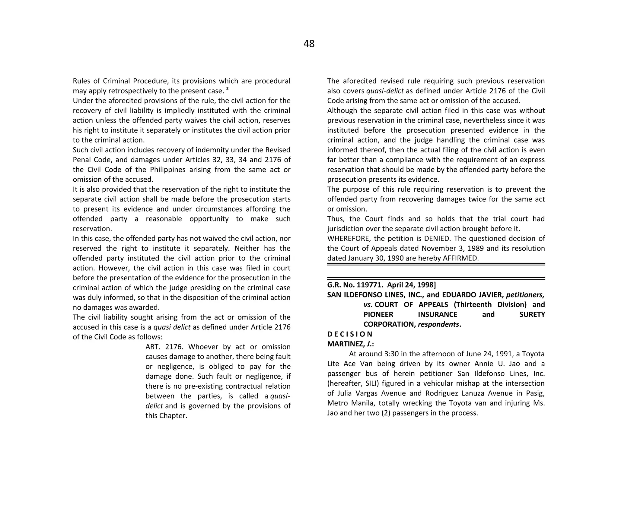 48
Rules of Criminal Procedure, its provisions which are procedural
may apply retrospectively to the present case. 2
Under the aforecited provisions of the rule, the civil action for the
recovery of civil liability is impliedly instituted with the criminal
action unless the offended party waives the civil action, reserves
his right to institute it separately or institutes the civil action prior
to the criminal action.
Such civil action includes recovery of indemnity under the Revised
Penal Code, and damages under Articles 32, 33, 34 and 2176 of
the Civil Code of the Philippines arising from the same act or
omission of the accused.
It is also provided that the reservation of the right to institute the
separate civil action shall be made before the prosecution starts
to present its evidence and under circumstances affording the
offended party a reasonable opportunity to make such
reservation.
In this case, the offended party has not waived the civil action, nor
reserved the right to institute it separately. Neither has the
offended party instituted the civil action prior to the criminal
action. However, the civil action in this case was filed in court
before the presentation of the evidence for the prosecution in the
criminal action of which the judge presiding on the criminal case
was duly informed, so that in the disposition of the criminal action
no damages was awarded.
The civil liability sought arising from the act or omission of the
accused in this case is a quasi delict as defined under Article 2176
of the Civil Code as follows:
ART. 2176. Whoever by act or omission
causes damage to another, there being fault
or negligence, is obliged to pay for the
damage done. Such fault or negligence, if
there is no pre-existing contractual relation
between the parties, is called a quasi-
delict and is governed by the provisions of
this Chapter.
The aforecited revised rule requiring such previous reservation
also covers quasi-delict as defined under Article 2176 of the Civil
Code arising from the same act or omission of the accused.
Although the separate civil action filed in this case was without
previous reservation in the criminal case, nevertheless since it was
instituted before the prosecution presented evidence in the
criminal action, and the judge handling the criminal case was
informed thereof, then the actual filing of the civil action is even
far better than a compliance with the requirement of an express
reservation that should be made by the offended party before the
prosecution presents its evidence.
The purpose of this rule requiring reservation is to prevent the
offended party from recovering damages twice for the same act
or omission.
Thus, the Court finds and so holds that the trial court had
jurisdiction over the separate civil action brought before it.
WHEREFORE, the petition is DENIED. The questioned decision of
the Court of Appeals dated November 3, 1989 and its resolution
dated January 30, 1990 are hereby AFFIRMED.
G.R. No. 119771. April 24, 1998]
SAN ILDEFONSO LINES, INC., and EDUARDO JAVIER, petitioners,
vs. COURT OF APPEALS (Thirteenth Division) and
PIONEER INSURANCE and SURETY
CORPORATION, respondents.
D E C I S I O N
MARTINEZ, J.:
At around 3:30 in the afternoon of June 24, 1991, a Toyota
Lite Ace Van being driven by its owner Annie U. Jao and a
passenger bus of herein petitioner San Ildefonso Lines, Inc.
(hereafter, SILI) figured in a vehicular mishap at the intersection
of Julia Vargas Avenue and Rodriguez Lanuza Avenue in Pasig,
Metro Manila, totally wrecking the Toyota van and injuring Ms.
Jao and her two (2) passengers in the process.
 