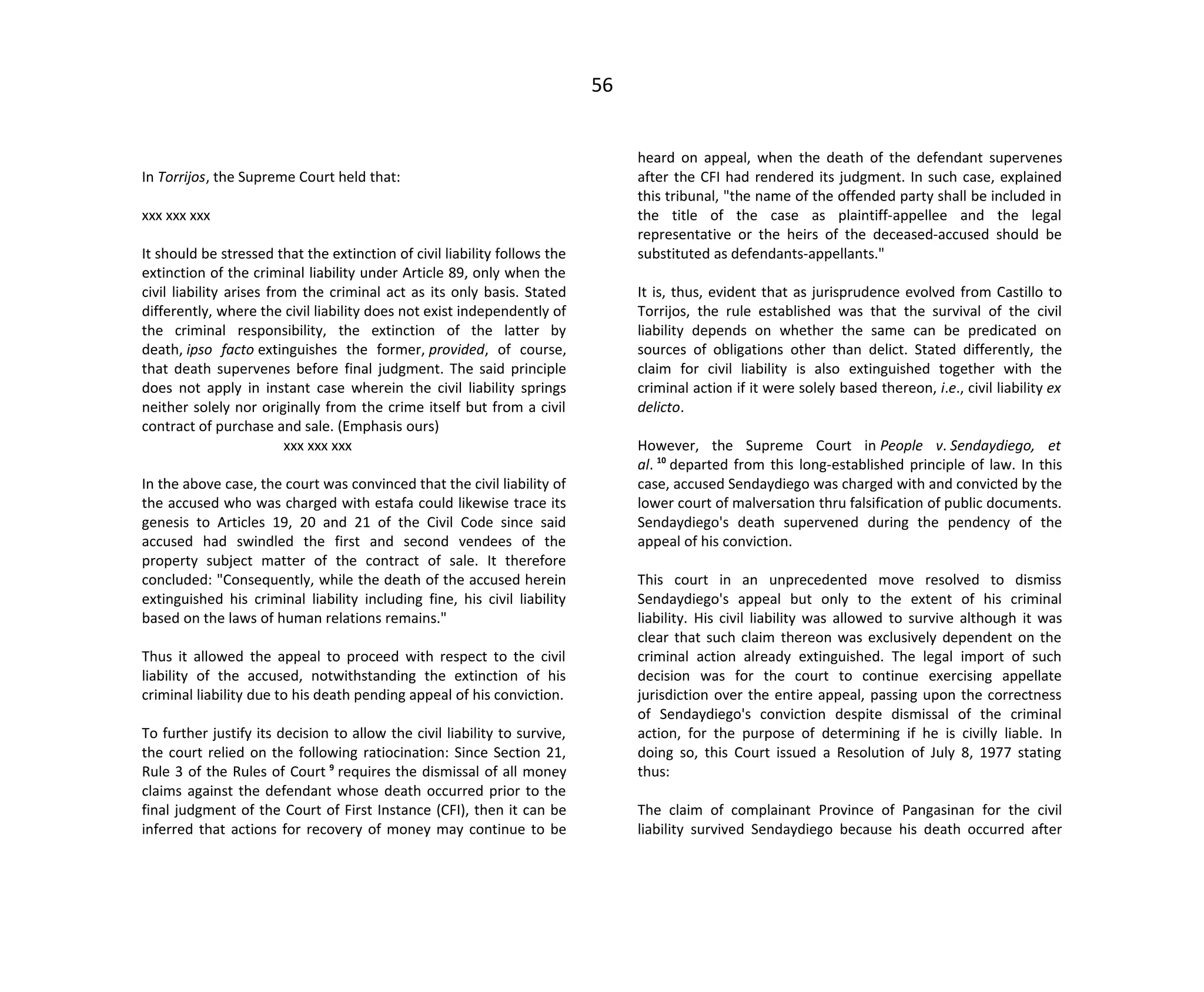 56
In Torrijos, the Supreme Court held that:
xxx xxx xxx
It should be stressed that the extinction of civil liability follows the
extinction of the criminal liability under Article 89, only when the
civil liability arises from the criminal act as its only basis. Stated
differently, where the civil liability does not exist independently of
the criminal responsibility, the extinction of the latter by
death, ipso facto extinguishes the former, provided, of course,
that death supervenes before final judgment. The said principle
does not apply in instant case wherein the civil liability springs
neither solely nor originally from the crime itself but from a civil
contract of purchase and sale. (Emphasis ours)
xxx xxx xxx
In the above case, the court was convinced that the civil liability of
the accused who was charged with estafa could likewise trace its
genesis to Articles 19, 20 and 21 of the Civil Code since said
accused had swindled the first and second vendees of the
property subject matter of the contract of sale. It therefore
concluded: "Consequently, while the death of the accused herein
extinguished his criminal liability including fine, his civil liability
based on the laws of human relations remains."
Thus it allowed the appeal to proceed with respect to the civil
liability of the accused, notwithstanding the extinction of his
criminal liability due to his death pending appeal of his conviction.
To further justify its decision to allow the civil liability to survive,
the court relied on the following ratiocination: Since Section 21,
Rule 3 of the Rules of Court 9
requires the dismissal of all money
claims against the defendant whose death occurred prior to the
final judgment of the Court of First Instance (CFI), then it can be
inferred that actions for recovery of money may continue to be
heard on appeal, when the death of the defendant supervenes
after the CFI had rendered its judgment. In such case, explained
this tribunal, "the name of the offended party shall be included in
the title of the case as plaintiff-appellee and the legal
representative or the heirs of the deceased-accused should be
substituted as defendants-appellants."
It is, thus, evident that as jurisprudence evolved from Castillo to
Torrijos, the rule established was that the survival of the civil
liability depends on whether the same can be predicated on
sources of obligations other than delict. Stated differently, the
claim for civil liability is also extinguished together with the
criminal action if it were solely based thereon, i.e., civil liability ex
delicto.
However, the Supreme Court in People v. Sendaydiego, et
al. 10
departed from this long-established principle of law. In this
case, accused Sendaydiego was charged with and convicted by the
lower court of malversation thru falsification of public documents.
Sendaydiego's death supervened during the pendency of the
appeal of his conviction.
This court in an unprecedented move resolved to dismiss
Sendaydiego's appeal but only to the extent of his criminal
liability. His civil liability was allowed to survive although it was
clear that such claim thereon was exclusively dependent on the
criminal action already extinguished. The legal import of such
decision was for the court to continue exercising appellate
jurisdiction over the entire appeal, passing upon the correctness
of Sendaydiego's conviction despite dismissal of the criminal
action, for the purpose of determining if he is civilly liable. In
doing so, this Court issued a Resolution of July 8, 1977 stating
thus:
The claim of complainant Province of Pangasinan for the civil
liability survived Sendaydiego because his death occurred after
 