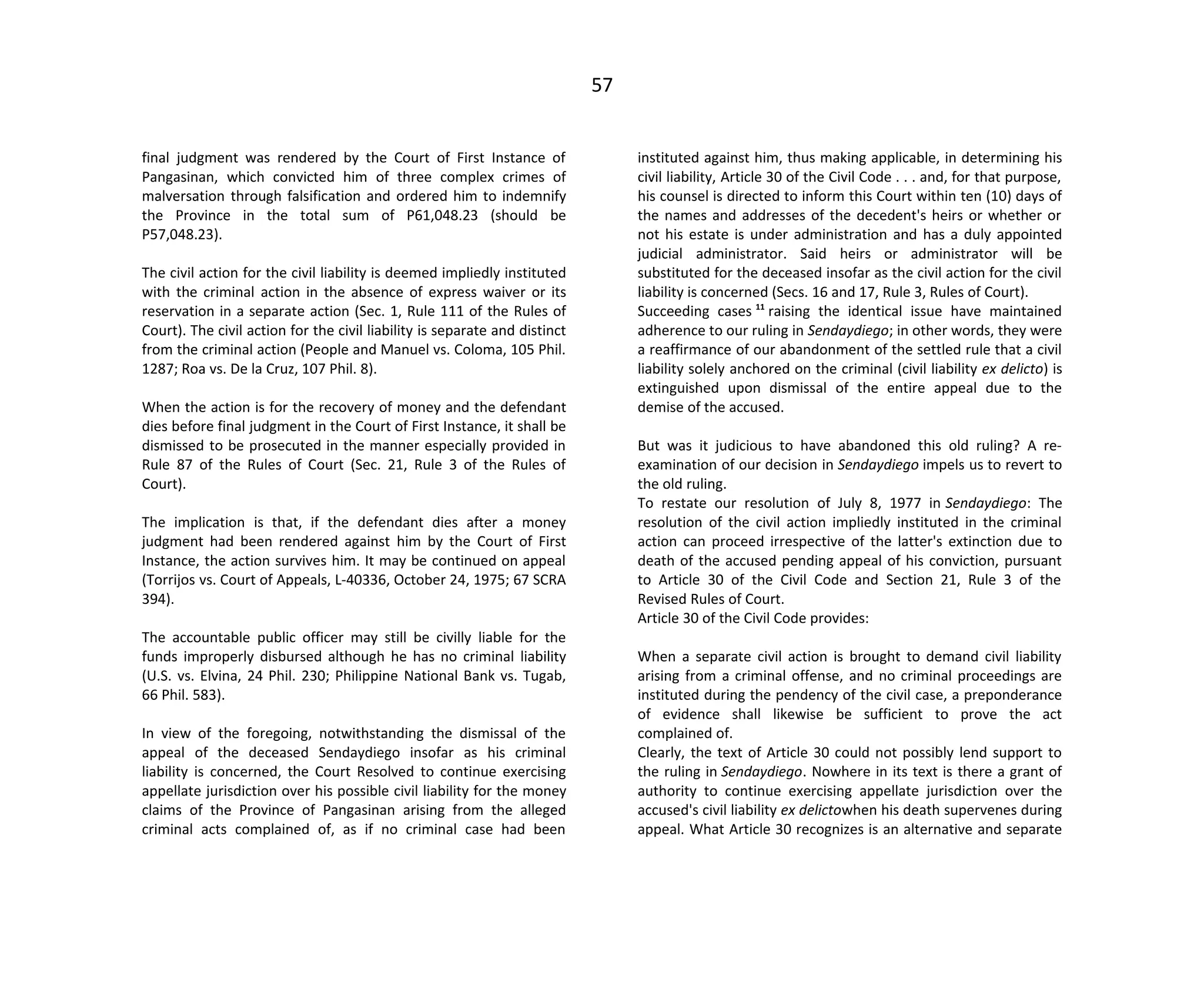 57
final judgment was rendered by the Court of First Instance of
Pangasinan, which convicted him of three complex crimes of
malversation through falsification and ordered him to indemnify
the Province in the total sum of P61,048.23 (should be
P57,048.23).
The civil action for the civil liability is deemed impliedly instituted
with the criminal action in the absence of express waiver or its
reservation in a separate action (Sec. 1, Rule 111 of the Rules of
Court). The civil action for the civil liability is separate and distinct
from the criminal action (People and Manuel vs. Coloma, 105 Phil.
1287; Roa vs. De la Cruz, 107 Phil. 8).
When the action is for the recovery of money and the defendant
dies before final judgment in the Court of First Instance, it shall be
dismissed to be prosecuted in the manner especially provided in
Rule 87 of the Rules of Court (Sec. 21, Rule 3 of the Rules of
Court).
The implication is that, if the defendant dies after a money
judgment had been rendered against him by the Court of First
Instance, the action survives him. It may be continued on appeal
(Torrijos vs. Court of Appeals, L-40336, October 24, 1975; 67 SCRA
394).
The accountable public officer may still be civilly liable for the
funds improperly disbursed although he has no criminal liability
(U.S. vs. Elvina, 24 Phil. 230; Philippine National Bank vs. Tugab,
66 Phil. 583).
In view of the foregoing, notwithstanding the dismissal of the
appeal of the deceased Sendaydiego insofar as his criminal
liability is concerned, the Court Resolved to continue exercising
appellate jurisdiction over his possible civil liability for the money
claims of the Province of Pangasinan arising from the alleged
criminal acts complained of, as if no criminal case had been
instituted against him, thus making applicable, in determining his
civil liability, Article 30 of the Civil Code . . . and, for that purpose,
his counsel is directed to inform this Court within ten (10) days of
the names and addresses of the decedent's heirs or whether or
not his estate is under administration and has a duly appointed
judicial administrator. Said heirs or administrator will be
substituted for the deceased insofar as the civil action for the civil
liability is concerned (Secs. 16 and 17, Rule 3, Rules of Court).
Succeeding cases 11
raising the identical issue have maintained
adherence to our ruling in Sendaydiego; in other words, they were
a reaffirmance of our abandonment of the settled rule that a civil
liability solely anchored on the criminal (civil liability ex delicto) is
extinguished upon dismissal of the entire appeal due to the
demise of the accused.
But was it judicious to have abandoned this old ruling? A re-
examination of our decision in Sendaydiego impels us to revert to
the old ruling.
To restate our resolution of July 8, 1977 in Sendaydiego: The
resolution of the civil action impliedly instituted in the criminal
action can proceed irrespective of the latter's extinction due to
death of the accused pending appeal of his conviction, pursuant
to Article 30 of the Civil Code and Section 21, Rule 3 of the
Revised Rules of Court.
Article 30 of the Civil Code provides:
When a separate civil action is brought to demand civil liability
arising from a criminal offense, and no criminal proceedings are
instituted during the pendency of the civil case, a preponderance
of evidence shall likewise be sufficient to prove the act
complained of.
Clearly, the text of Article 30 could not possibly lend support to
the ruling in Sendaydiego. Nowhere in its text is there a grant of
authority to continue exercising appellate jurisdiction over the
accused's civil liability ex delictowhen his death supervenes during
appeal. What Article 30 recognizes is an alternative and separate
 