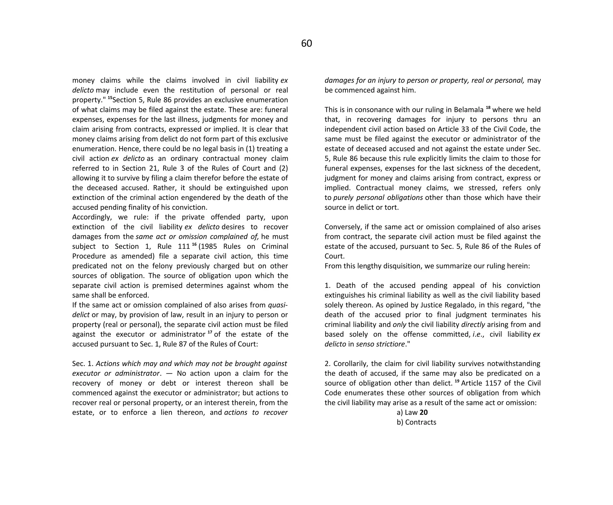 60
money claims while the claims involved in civil liability ex
delicto may include even the restitution of personal or real
property." 15
Section 5, Rule 86 provides an exclusive enumeration
of what claims may be filed against the estate. These are: funeral
expenses, expenses for the last illness, judgments for money and
claim arising from contracts, expressed or implied. It is clear that
money claims arising from delict do not form part of this exclusive
enumeration. Hence, there could be no legal basis in (1) treating a
civil action ex delicto as an ordinary contractual money claim
referred to in Section 21, Rule 3 of the Rules of Court and (2)
allowing it to survive by filing a claim therefor before the estate of
the deceased accused. Rather, it should be extinguished upon
extinction of the criminal action engendered by the death of the
accused pending finality of his conviction.
Accordingly, we rule: if the private offended party, upon
extinction of the civil liability ex delicto desires to recover
damages from the same act or omission complained of, he must
subject to Section 1, Rule 111 16
(1985 Rules on Criminal
Procedure as amended) file a separate civil action, this time
predicated not on the felony previously charged but on other
sources of obligation. The source of obligation upon which the
separate civil action is premised determines against whom the
same shall be enforced.
If the same act or omission complained of also arises from quasi-
delict or may, by provision of law, result in an injury to person or
property (real or personal), the separate civil action must be filed
against the executor or administrator 17
of the estate of the
accused pursuant to Sec. 1, Rule 87 of the Rules of Court:
Sec. 1. Actions which may and which may not be brought against
executor or administrator. — No action upon a claim for the
recovery of money or debt or interest thereon shall be
commenced against the executor or administrator; but actions to
recover real or personal property, or an interest therein, from the
estate, or to enforce a lien thereon, and actions to recover
damages for an injury to person or property, real or personal, may
be commenced against him.
This is in consonance with our ruling in Belamala 18
where we held
that, in recovering damages for injury to persons thru an
independent civil action based on Article 33 of the Civil Code, the
same must be filed against the executor or administrator of the
estate of deceased accused and not against the estate under Sec.
5, Rule 86 because this rule explicitly limits the claim to those for
funeral expenses, expenses for the last sickness of the decedent,
judgment for money and claims arising from contract, express or
implied. Contractual money claims, we stressed, refers only
to purely personal obligations other than those which have their
source in delict or tort.
Conversely, if the same act or omission complained of also arises
from contract, the separate civil action must be filed against the
estate of the accused, pursuant to Sec. 5, Rule 86 of the Rules of
Court.
From this lengthy disquisition, we summarize our ruling herein:
1. Death of the accused pending appeal of his conviction
extinguishes his criminal liability as well as the civil liability based
solely thereon. As opined by Justice Regalado, in this regard, "the
death of the accused prior to final judgment terminates his
criminal liability and only the civil liability directly arising from and
based solely on the offense committed, i.e., civil liability ex
delicto in senso strictiore."
2. Corollarily, the claim for civil liability survives notwithstanding
the death of accused, if the same may also be predicated on a
source of obligation other than delict. 19
Article 1157 of the Civil
Code enumerates these other sources of obligation from which
the civil liability may arise as a result of the same act or omission:
a) Law 20
b) Contracts
 