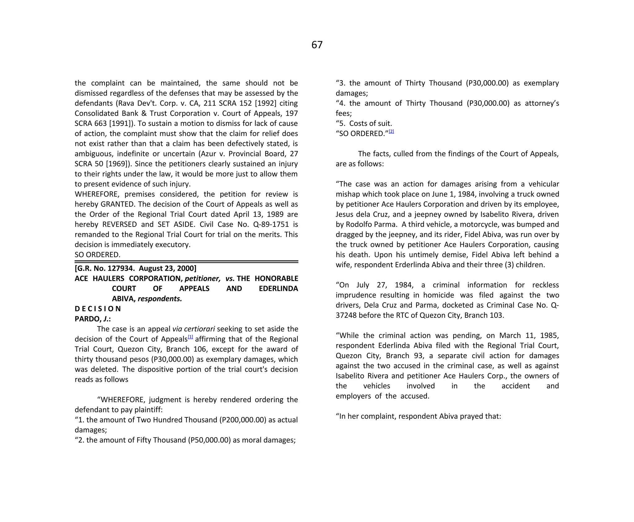 67
the complaint can be maintained, the same should not be
dismissed regardless of the defenses that may be assessed by the
defendants (Rava Dev't. Corp. v. CA, 211 SCRA 152 [1992] citing
Consolidated Bank & Trust Corporation v. Court of Appeals, 197
SCRA 663 [1991]). To sustain a motion to dismiss for lack of cause
of action, the complaint must show that the claim for relief does
not exist rather than that a claim has been defectively stated, is
ambiguous, indefinite or uncertain (Azur v. Provincial Board, 27
SCRA 50 [1969]). Since the petitioners clearly sustained an injury
to their rights under the law, it would be more just to allow them
to present evidence of such injury.
WHEREFORE, premises considered, the petition for review is
hereby GRANTED. The decision of the Court of Appeals as well as
the Order of the Regional Trial Court dated April 13, 1989 are
hereby REVERSED and SET ASIDE. Civil Case No. Q-89-1751 is
remanded to the Regional Trial Court for trial on the merits. This
decision is immediately executory.
SO ORDERED.
[G.R. No. 127934. August 23, 2000]
ACE HAULERS CORPORATION, petitioner, vs. THE HONORABLE
COURT OF APPEALS AND EDERLINDA
ABIVA, respondents.
D E C I S I O N
PARDO, J.:
The case is an appeal via certiorari seeking to set aside the
decision of the Court of Appeals[1]
affirming that of the Regional
Trial Court, Quezon City, Branch 106, except for the award of
thirty thousand pesos (P30,000.00) as exemplary damages, which
was deleted. The dispositive portion of the trial court's decision
reads as follows
“WHEREFORE, judgment is hereby rendered ordering the
defendant to pay plaintiff:
“1. the amount of Two Hundred Thousand (P200,000.00) as actual
damages;
“2. the amount of Fifty Thousand (P50,000.00) as moral damages;
“3. the amount of Thirty Thousand (P30,000.00) as exemplary
damages;
“4. the amount of Thirty Thousand (P30,000.00) as attorney’s
fees;
“5. Costs of suit.
“SO ORDERED.”[2]
The facts, culled from the findings of the Court of Appeals,
are as follows:
“The case was an action for damages arising from a vehicular
mishap which took place on June 1, 1984, involving a truck owned
by petitioner Ace Haulers Corporation and driven by its employee,
Jesus dela Cruz, and a jeepney owned by Isabelito Rivera, driven
by Rodolfo Parma. A third vehicle, a motorcycle, was bumped and
dragged by the jeepney, and its rider, Fidel Abiva, was run over by
the truck owned by petitioner Ace Haulers Corporation, causing
his death. Upon his untimely demise, Fidel Abiva left behind a
wife, respondent Erderlinda Abiva and their three (3) children.
“On July 27, 1984, a criminal information for reckless
imprudence resulting in homicide was filed against the two
drivers, Dela Cruz and Parma, docketed as Criminal Case No. Q-
37248 before the RTC of Quezon City, Branch 103.
“While the criminal action was pending, on March 11, 1985,
respondent Ederlinda Abiva filed with the Regional Trial Court,
Quezon City, Branch 93, a separate civil action for damages
against the two accused in the criminal case, as well as against
Isabelito Rivera and petitioner Ace Haulers Corp., the owners of
the vehicles involved in the accident and
employers of the accused.
“In her complaint, respondent Abiva prayed that:
 