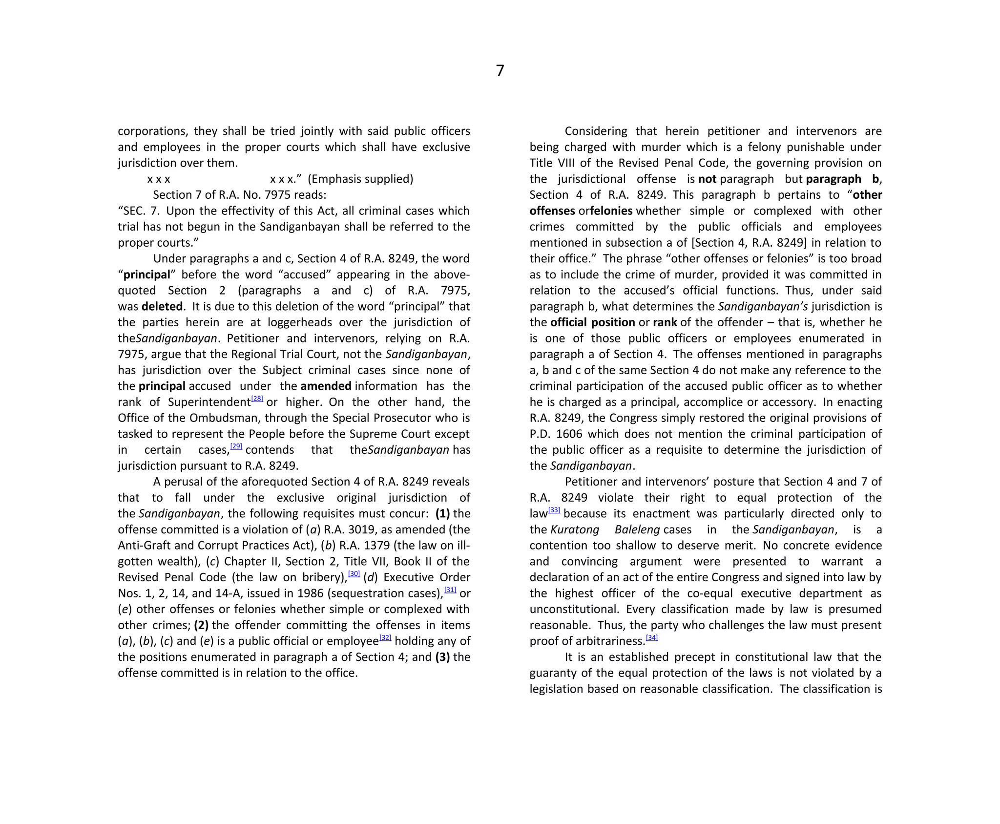 7
corporations, they shall be tried jointly with said public officers
and employees in the proper courts which shall have exclusive
jurisdiction over them.
x x x x x x.” (Emphasis supplied)
Section 7 of R.A. No. 7975 reads:
“SEC. 7. Upon the effectivity of this Act, all criminal cases which
trial has not begun in the Sandiganbayan shall be referred to the
proper courts.”
Under paragraphs a and c, Section 4 of R.A. 8249, the word
“principal” before the word “accused” appearing in the above-
quoted Section 2 (paragraphs a and c) of R.A. 7975,
was deleted. It is due to this deletion of the word “principal” that
the parties herein are at loggerheads over the jurisdiction of
theSandiganbayan. Petitioner and intervenors, relying on R.A.
7975, argue that the Regional Trial Court, not the Sandiganbayan,
has jurisdiction over the Subject criminal cases since none of
the principal accused under the amended information has the
rank of Superintendent[28]
or higher. On the other hand, the
Office of the Ombudsman, through the Special Prosecutor who is
tasked to represent the People before the Supreme Court except
in certain cases,[29]
contends that theSandiganbayan has
jurisdiction pursuant to R.A. 8249.
A perusal of the aforequoted Section 4 of R.A. 8249 reveals
that to fall under the exclusive original jurisdiction of
the Sandiganbayan, the following requisites must concur: (1) the
offense committed is a violation of (a) R.A. 3019, as amended (the
Anti-Graft and Corrupt Practices Act), (b) R.A. 1379 (the law on ill-
gotten wealth), (c) Chapter II, Section 2, Title VII, Book II of the
Revised Penal Code (the law on bribery),[30]
(d) Executive Order
Nos. 1, 2, 14, and 14-A, issued in 1986 (sequestration cases),[31]
or
(e) other offenses or felonies whether simple or complexed with
other crimes; (2) the offender committing the offenses in items
(a), (b), (c) and (e) is a public official or employee[32]
holding any of
the positions enumerated in paragraph a of Section 4; and (3) the
offense committed is in relation to the office.
Considering that herein petitioner and intervenors are
being charged with murder which is a felony punishable under
Title VIII of the Revised Penal Code, the governing provision on
the jurisdictional offense is not paragraph but paragraph b,
Section 4 of R.A. 8249. This paragraph b pertains to “other
offenses orfelonies whether simple or complexed with other
crimes committed by the public officials and employees
mentioned in subsection a of [Section 4, R.A. 8249] in relation to
their office.” The phrase “other offenses or felonies” is too broad
as to include the crime of murder, provided it was committed in
relation to the accused’s official functions. Thus, under said
paragraph b, what determines the Sandiganbayan’s jurisdiction is
the official position or rank of the offender – that is, whether he
is one of those public officers or employees enumerated in
paragraph a of Section 4. The offenses mentioned in paragraphs
a, b and c of the same Section 4 do not make any reference to the
criminal participation of the accused public officer as to whether
he is charged as a principal, accomplice or accessory. In enacting
R.A. 8249, the Congress simply restored the original provisions of
P.D. 1606 which does not mention the criminal participation of
the public officer as a requisite to determine the jurisdiction of
the Sandiganbayan.
Petitioner and intervenors’ posture that Section 4 and 7 of
R.A. 8249 violate their right to equal protection of the
law[33]
because its enactment was particularly directed only to
the Kuratong Baleleng cases in the Sandiganbayan, is a
contention too shallow to deserve merit. No concrete evidence
and convincing argument were presented to warrant a
declaration of an act of the entire Congress and signed into law by
the highest officer of the co-equal executive department as
unconstitutional. Every classification made by law is presumed
reasonable. Thus, the party who challenges the law must present
proof of arbitrariness.[34]
It is an established precept in constitutional law that the
guaranty of the equal protection of the laws is not violated by a
legislation based on reasonable classification. The classification is
 