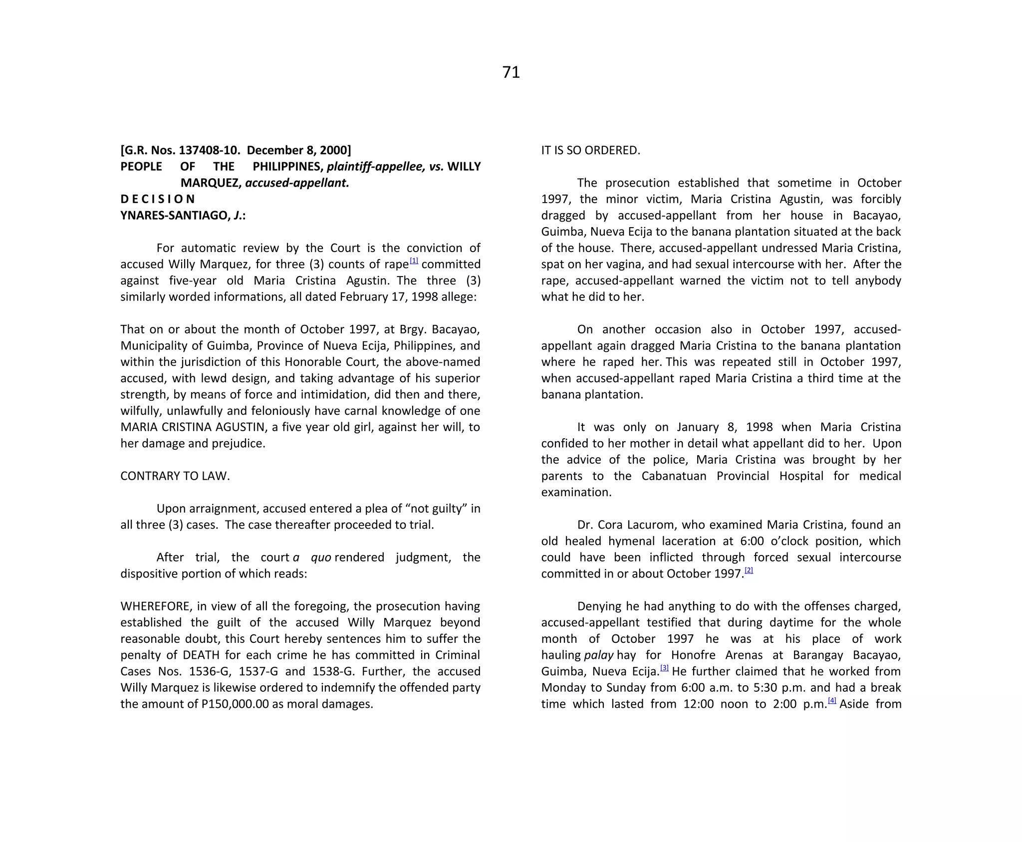 71
[G.R. Nos. 137408-10. December 8, 2000]
PEOPLE OF THE PHILIPPINES, plaintiff-appellee, vs. WILLY
MARQUEZ, accused-appellant.
D E C I S I O N
YNARES-SANTIAGO, J.:
For automatic review by the Court is the conviction of
accused Willy Marquez, for three (3) counts of rape[1]
committed
against five-year old Maria Cristina Agustin. The three (3)
similarly worded informations, all dated February 17, 1998 allege:
That on or about the month of October 1997, at Brgy. Bacayao,
Municipality of Guimba, Province of Nueva Ecija, Philippines, and
within the jurisdiction of this Honorable Court, the above-named
accused, with lewd design, and taking advantage of his superior
strength, by means of force and intimidation, did then and there,
wilfully, unlawfully and feloniously have carnal knowledge of one
MARIA CRISTINA AGUSTIN, a five year old girl, against her will, to
her damage and prejudice.
CONTRARY TO LAW.
Upon arraignment, accused entered a plea of “not guilty” in
all three (3) cases. The case thereafter proceeded to trial.
After trial, the court a quo rendered judgment, the
dispositive portion of which reads:
WHEREFORE, in view of all the foregoing, the prosecution having
established the guilt of the accused Willy Marquez beyond
reasonable doubt, this Court hereby sentences him to suffer the
penalty of DEATH for each crime he has committed in Criminal
Cases Nos. 1536-G, 1537-G and 1538-G. Further, the accused
Willy Marquez is likewise ordered to indemnify the offended party
the amount of P150,000.00 as moral damages.
IT IS SO ORDERED.
The prosecution established that sometime in October
1997, the minor victim, Maria Cristina Agustin, was forcibly
dragged by accused-appellant from her house in Bacayao,
Guimba, Nueva Ecija to the banana plantation situated at the back
of the house. There, accused-appellant undressed Maria Cristina,
spat on her vagina, and had sexual intercourse with her. After the
rape, accused-appellant warned the victim not to tell anybody
what he did to her.
On another occasion also in October 1997, accused-
appellant again dragged Maria Cristina to the banana plantation
where he raped her. This was repeated still in October 1997,
when accused-appellant raped Maria Cristina a third time at the
banana plantation.
It was only on January 8, 1998 when Maria Cristina
confided to her mother in detail what appellant did to her. Upon
the advice of the police, Maria Cristina was brought by her
parents to the Cabanatuan Provincial Hospital for medical
examination.
Dr. Cora Lacurom, who examined Maria Cristina, found an
old healed hymenal laceration at 6:00 o’clock position, which
could have been inflicted through forced sexual intercourse
committed in or about October 1997.[2]
Denying he had anything to do with the offenses charged,
accused-appellant testified that during daytime for the whole
month of October 1997 he was at his place of work
hauling palay hay for Honofre Arenas at Barangay Bacayao,
Guimba, Nueva Ecija.[3]
He further claimed that he worked from
Monday to Sunday from 6:00 a.m. to 5:30 p.m. and had a break
time which lasted from 12:00 noon to 2:00 p.m.[4]
Aside from
 