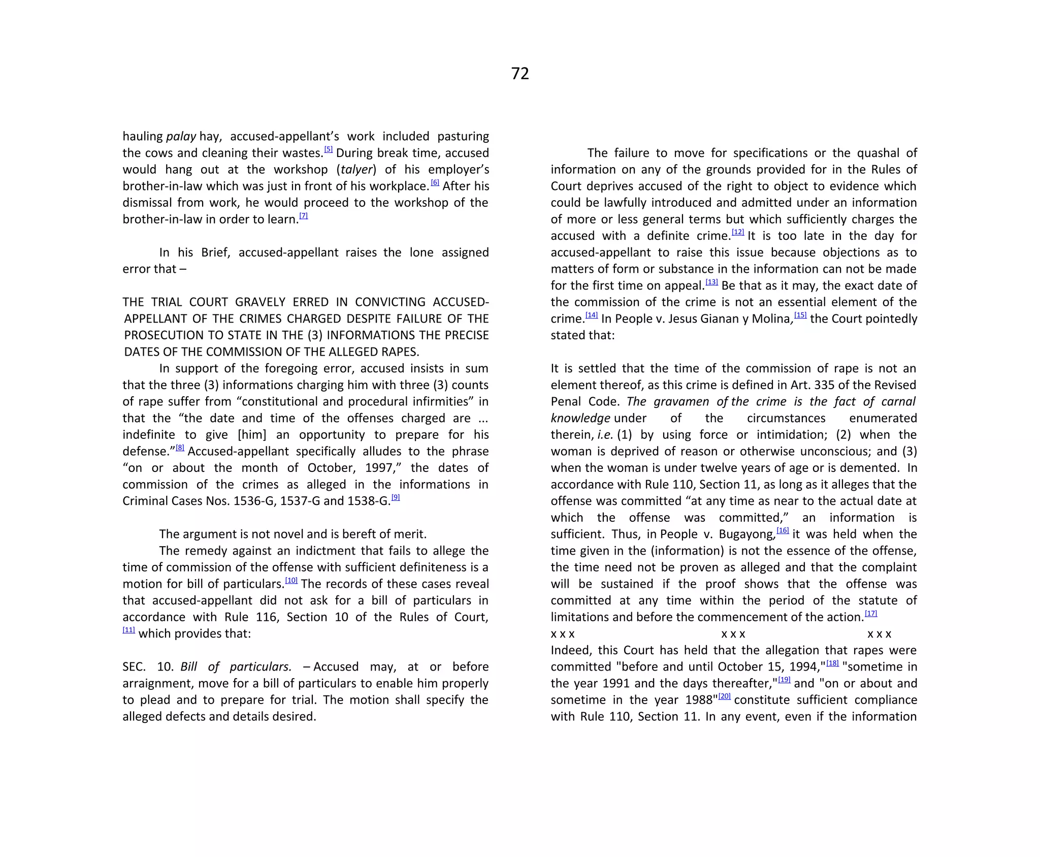 72
hauling palay hay, accused-appellant’s work included pasturing
the cows and cleaning their wastes.[5]
During break time, accused
would hang out at the workshop (talyer) of his employer’s
brother-in-law which was just in front of his workplace.[6]
After his
dismissal from work, he would proceed to the workshop of the
brother-in-law in order to learn.[7]
In his Brief, accused-appellant raises the lone assigned
error that –
THE TRIAL COURT GRAVELY ERRED IN CONVICTING ACCUSED-
APPELLANT OF THE CRIMES CHARGED DESPITE FAILURE OF THE
PROSECUTION TO STATE IN THE (3) INFORMATIONS THE PRECISE
DATES OF THE COMMISSION OF THE ALLEGED RAPES.
In support of the foregoing error, accused insists in sum
that the three (3) informations charging him with three (3) counts
of rape suffer from “constitutional and procedural infirmities” in
that the “the date and time of the offenses charged are ...
indefinite to give [him] an opportunity to prepare for his
defense.”[8]
Accused-appellant specifically alludes to the phrase
“on or about the month of October, 1997,” the dates of
commission of the crimes as alleged in the informations in
Criminal Cases Nos. 1536-G, 1537-G and 1538-G.[9]
The argument is not novel and is bereft of merit.
The remedy against an indictment that fails to allege the
time of commission of the offense with sufficient definiteness is a
motion for bill of particulars.[10]
The records of these cases reveal
that accused-appellant did not ask for a bill of particulars in
accordance with Rule 116, Section 10 of the Rules of Court,
[11]
which provides that:
SEC. 10. Bill of particulars. – Accused may, at or before
arraignment, move for a bill of particulars to enable him properly
to plead and to prepare for trial. The motion shall specify the
alleged defects and details desired.
The failure to move for specifications or the quashal of
information on any of the grounds provided for in the Rules of
Court deprives accused of the right to object to evidence which
could be lawfully introduced and admitted under an information
of more or less general terms but which sufficiently charges the
accused with a definite crime.[12]
It is too late in the day for
accused-appellant to raise this issue because objections as to
matters of form or substance in the information can not be made
for the first time on appeal.[13]
Be that as it may, the exact date of
the commission of the crime is not an essential element of the
crime.[14]
In People v. Jesus Gianan y Molina,[15]
the Court pointedly
stated that:
It is settled that the time of the commission of rape is not an
element thereof, as this crime is defined in Art. 335 of the Revised
Penal Code. The gravamen of the crime is the fact of carnal
knowledge under of the circumstances enumerated
therein, i.e. (1) by using force or intimidation; (2) when the
woman is deprived of reason or otherwise unconscious; and (3)
when the woman is under twelve years of age or is demented. In
accordance with Rule 110, Section 11, as long as it alleges that the
offense was committed “at any time as near to the actual date at
which the offense was committed,” an information is
sufficient. Thus, in People v. Bugayong,[16]
it was held when the
time given in the (information) is not the essence of the offense,
the time need not be proven as alleged and that the complaint
will be sustained if the proof shows that the offense was
committed at any time within the period of the statute of
limitations and before the commencement of the action.[17]
x x x x x x x x x
Indeed, this Court has held that the allegation that rapes were
committed "before and until October 15, 1994,"[18]
"sometime in
the year 1991 and the days thereafter,"[19]
and "on or about and
sometime in the year 1988"[20]
constitute sufficient compliance
with Rule 110, Section 11. In any event, even if the information
 