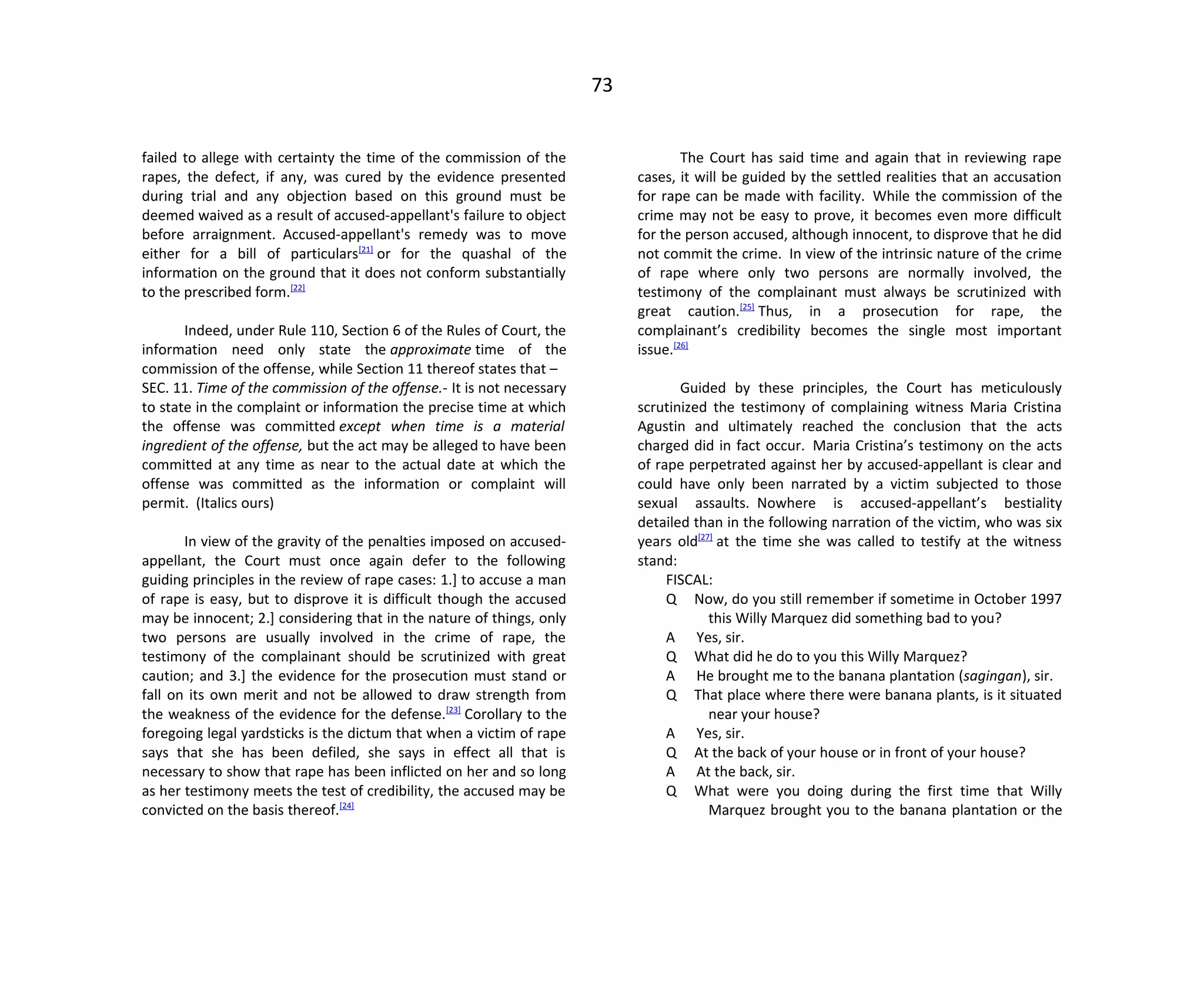 73
failed to allege with certainty the time of the commission of the
rapes, the defect, if any, was cured by the evidence presented
during trial and any objection based on this ground must be
deemed waived as a result of accused-appellant's failure to object
before arraignment. Accused-appellant's remedy was to move
either for a bill of particulars[21]
or for the quashal of the
information on the ground that it does not conform substantially
to the prescribed form.[22]
Indeed, under Rule 110, Section 6 of the Rules of Court, the
information need only state the approximate time of the
commission of the offense, while Section 11 thereof states that –
SEC. 11. Time of the commission of the offense.- It is not necessary
to state in the complaint or information the precise time at which
the offense was committed except when time is a material
ingredient of the offense, but the act may be alleged to have been
committed at any time as near to the actual date at which the
offense was committed as the information or complaint will
permit. (Italics ours)
In view of the gravity of the penalties imposed on accused-
appellant, the Court must once again defer to the following
guiding principles in the review of rape cases: 1.] to accuse a man
of rape is easy, but to disprove it is difficult though the accused
may be innocent; 2.] considering that in the nature of things, only
two persons are usually involved in the crime of rape, the
testimony of the complainant should be scrutinized with great
caution; and 3.] the evidence for the prosecution must stand or
fall on its own merit and not be allowed to draw strength from
the weakness of the evidence for the defense.[23]
Corollary to the
foregoing legal yardsticks is the dictum that when a victim of rape
says that she has been defiled, she says in effect all that is
necessary to show that rape has been inflicted on her and so long
as her testimony meets the test of credibility, the accused may be
convicted on the basis thereof.[24]
The Court has said time and again that in reviewing rape
cases, it will be guided by the settled realities that an accusation
for rape can be made with facility. While the commission of the
crime may not be easy to prove, it becomes even more difficult
for the person accused, although innocent, to disprove that he did
not commit the crime. In view of the intrinsic nature of the crime
of rape where only two persons are normally involved, the
testimony of the complainant must always be scrutinized with
great caution.[25]
Thus, in a prosecution for rape, the
complainant’s credibility becomes the single most important
issue.[26]
Guided by these principles, the Court has meticulously
scrutinized the testimony of complaining witness Maria Cristina
Agustin and ultimately reached the conclusion that the acts
charged did in fact occur. Maria Cristina’s testimony on the acts
of rape perpetrated against her by accused-appellant is clear and
could have only been narrated by a victim subjected to those
sexual assaults. Nowhere is accused-appellant’s bestiality
detailed than in the following narration of the victim, who was six
years old[27]
at the time she was called to testify at the witness
stand:
FISCAL:
Q Now, do you still remember if sometime in October 1997
this Willy Marquez did something bad to you?
A Yes, sir.
Q What did he do to you this Willy Marquez?
A He brought me to the banana plantation (sagingan), sir.
Q That place where there were banana plants, is it situated
near your house?
A Yes, sir.
Q At the back of your house or in front of your house?
A At the back, sir.
Q What were you doing during the first time that Willy
Marquez brought you to the banana plantation or the
 