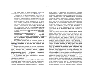 11
The noble object of written accusations cannot be
overemphasized. This was explained in U.S. v. Karelsen:[69]
“The object of this written accusations was – First, To
furnish the accused with such a description of the charge
against him as will enable him to make his defense, and
second, to avail himself of his conviction or acquittal for
protection against a further prosecution for the same
cause, and third, to inform the court of the facts alleged so
that it may decide whether they are sufficient in law to
support a conviction if one should be had. In order that
this requirement may be satisfied, facts must be
stated, not conclusions of law Every crime is made up
of certain acts and intent these must be set forth in the
complaint with reasonable
particularity of time, place, names (plaintiff and
defendant) and circumstances. In short, the
complaint must contain a specificallegation of every
fact and circumstance necessary to constitute the crime
charged.” (Emphasis supplied)
It is essential, therefore, that the accused be informed of
the facts that are imputed to him as “he is presumed to have no
independent knowledge of the facts that constitute the
offense.”[70]
Applying these legal principles and doctrines to the present
case, we find the amended informations for murder against
herein petitioner and intervenors wanting of specific
factual averments to show the intimate
relation/connection between the offense charged and
the discharge of official function of the offenders.
In the present case, one of the eleven (11) amended
informations[71]
for murder reads:
“AMENDED INFORMATION
“The undersigned Special Prosecution Officer III, Office of the
Ombudsman hereby accuses CHIEF INSP MICHAEL RAY AQUINO,
CHIEF INSP ERWIN T. VILLACORTE SENIOR INSP JOSELITO T.
ESQUIVEL. INSP RICARDO G. DANDAN SPO4 VICENTE P. ARNADO,
SPO4 ROBERTO F. LANGCAUON, SPO2 VIRGILIO V. PARAGAS,
SPO2 ROLANDO R. JIMENEZ, SPO1 WILFREDO C. CUARTERO, SPO1
ROBERTO O. AGBALOG, SPO1 OSMUNDO B. CARINO, CHIEF SUPT.
JEWEL F. CANSON, CHIEF SUPT. ROMEO M. ACOP, CHIEF SUPT.
PANFILO M. LACSON, SENIOR SUPT. FRANCISCO G. ZUBIA, JR.,
SUPT. ALMARIO A. HILARIO, CHIEF INSP. CESAR O. MANCAO III,
CHIEF INSP. GIL L. MENESES, SENIOR INISP. GLENN DUMLAO,
SENIOR INSP. ROLANDO ANDUYAN, INSP. CEASAR TANNAGAN,
SPO3 WILLY NUAS, SPO3 CICERO S. BACOLOD, PO2 NORBERTO
LASAGA, PO2 LEONARDO GLORIA and PO2 ALEJANDRO G.
LIWANAG of the crime of Murder as defined and penalized
under Article 248 of the Revised Penal Code committed as
follows:
“That on or about May 18, 1995 in Mariano Marcos Avenue,
Quezon City, Philippines and within the jurisdiction of this
Honorable Court, the accused CHIEF INISP. MICHAEL RAY
AQUINO, CHIEF INSP. ERWIN T. VILLACORTE, SENIOR INSP.
JOSELITO T. ESQUIVEL, INSP. RICARDO G. DANDAN, SPO4 VICENTE
P. ARNADO SPO4 ROBERTO F. LANGCAUON, SPO2 VIRGILIO V.
PARAGAS, SPO2 ROLANDO R. JIMENEZ, SPO1 WILFREDO C.
CUARTERO, SPO1 ROBERTO O. AGBALOG, and SPO1 OSMUNDO B.
CARINO all taking advantage of their public and official
positions as officers and members of the Philippine National
Police and committing the acts herein alleged in relation to their
public office, conspiring with intent to kill and using firearms with
treachery, evident premeditation and taking advantage of their
superior strengths did then and there willfully, unlawfully and
feloniously shootJOEL AMORA, thereby inflicting upon the latter
mortal wounds which caused his instantaneous death to the
damage and prejudice of the heirs of the said victim.
“That accused CHIEF SUPT. JEWEL F. CANSON CHIEF SUPT.
ROMEO M. ACOP CHIEF SUPT. PANFILO M. LACSON, SENIOR SUPT.
FRANCISCO G. ZUBIA, JR. SUPT. ALMARIO A. HILARIO, CHIEF INSP.
CESAR O. MANCAO II CHIEF INSP. GIL L. MENESES, SENIOR INSP.
GLENN DUMLAO, SENIOR INSP. ROLANDO ANDUYAN, INSP.
CEASAR TANNAGAN SPO3 WILLY NUAS SPO3 CICERO S. BACOLOD,
 