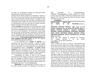 13
his orders his co-defendants arrested and maltreated Awalin
Tebag who died in consequence thereof.
we held that the offense charged was committed in relation to
the office of the accused because it was perpetrated while they
were in the performance, though improper or irregular of their
official functions and would not have been committed had they
not held their office, besides, the accused had no personal motive
in committing the crime, thus, there was an intimate connection
between the offense and the office of the accused.
“Unlike in Montejo, the informations in Criminal Cases Nos. 15562
and 15563 in the court below do not indicate that the accused
arrested and investigated the victims and then killed the latter in
the course of the investigation. The informations merely allege
that the accused, for the purpose of extracting or extorting the
sum of P353,000.00 abducted, kidnapped and detained the two
victims, and failing in their common purpose, they shot and killed
the said victims. For the purpose of determining jurisdiction, it is
these allegations that shall control, and not the evidence
presented by the prosecution at the trial.”
In the aforecited case of People vs. Montejo, it is
noteworthy that the phrase committed in relation to public
office” does not appear in the information, which only signifies
that the said phrase is not what determines the jurisdiction of
the Sandiganbayan. What is controlling is the specific factual
allegations in the information that would indicate the close
intimacy between the discharge of the accused’s official duties
and the commission of the offense charged, in order to qualify the
crime as having been committed in relation to public office.
Consequently, for failure to show in the amended
informations that the charge of murder was intimately connected
with the discharge of official functions of the accused PNP
officers, the offense charged in the subject criminal cases is plain
murder and, therefore, within the exclusive original jurisdiction of
the Regional Trial Court,[73]
not the Sandiganbayan.
WHEREFORE, the constitutionality of Sections 4 and 7 of
R.A. 8249 is hereby sustained. The Addendum to the March 5,
1997 Resolution of theSandiganbayan is
REVERSED. The Sandiganbayan is hereby directed to transfer
Criminal Cases Nos. 23047 to 23057 (for multiple murder) to the
Regional Trial Court of Quezon City which has exclusive original
jurisdiction over said cases.
SO ORDERED.
G.R. No. L-14595 May 31, 1960
THE PEOPLE OF THE PHILIPPINES, petitioner,
vs.
HONORABLE GREGORIO MONTEJO, Judge, Court of First
Instance, Zamboanga City and Basilan City, MAYOR LEROY S.
BROWN, DETECTIVE JOAQUIN R. POLLISCO, PATROLMAN
GRACIANO LACERNA aliasDODONG, PATROLMAN MOHAMAD
HASBI, SPECIAL POLICEMAN DIONISIO DINGLASA, SPECIAL
POLICEMAN HADJARATIL, SPECIAL POLICEMAN ALO, and JOHN
DOES, respondents.
Acting City Atty. Perfecto B. Querubin for petitioner.
Hon. Gregorio Montejo in his own behalf.
C. A. S. Sipin, Jr. for the other respondents.
CONCEPCION, J.:
This is a special civil action for certiorari , with mandamus and
preliminary injunction, against Hon. Gregorio Montejo, as Judge
of the Court of First Instance of the cities of Zamboanga and
Basilan, and the defendants in Criminal Case No. 672 of said court.
In the petition herein, which was filed by the prosecution in said
criminal case, it is prayed that, pending the final determination
thereof, a writ of preliminary injunction issue, enjoining
respondent Judge from proceeding with the trial of said case;
that, after due hearing, the rulings of respondent Judge, rejecting
some evidence for the prosecution therein and not permitting the
same to propound certain questions, be set aside; that said
respondent Judge be ordered to admit the aforementioned
evidence and permit said questions; and that Senator Roseller Lim
be declared, contrary to another ruling made by respondent
Judge, disqualified by the Constitution from appearing as counsel
for the accused in said criminal case. Soon, after the filing of the
 