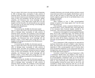 18
That on or about 1:00 o’clock in the early morning of September
8, 1995 at Barangay Dalas, municipality of Labo, province of
Camarines Norte, and within the jurisdiction of this Honorable
Court, the above-named accused motivated by bestial lust and by
means of force and intimidation, did then and there, wilfully,
unlawfully, and feloniously have carnal knowledge [of] one
Maribel D. Bares, a minor fifteen years of age who is his own
daughter and that thereafter, the said dastardly act was repeated
two more times on the same early morning, to the damage and
prejudice of the offended party.
CONTRARY TO LAW.[2]
In Criminal Case No. 96-0080, the information stated:
That on or about 1:00 o’clock in the early morning of October 21,
1995 at Barangay Dalas, municipality of Labo, province of
Camarines Norte, and within the jurisdiction of this Honorable
Court, the above-named accused, motivated by bestial lust and by
means of force and intimidation, did then and there, wilfully,
unlawfully, and feloniously have carnal knowledge [of] one
Maribel D. Bares, a minor fifteen years of age who is his own
daughter, to the damage and prejudice of the offended party.
CONTRARY TO LAW.[3]
In Criminal Case No. 96-0081, the information averred:
That on or about 3:00 o’clock in the early morning of October 22,
1995, at Barangay Dalas, municipality of Labo, province of
Camarines Norte, and within the jurisdiction of this Honorable
Court, the above-named accused, motivated by bestial lust and by
means of force and intimidation, did then and there, wilfully,
unlawfully, and feloniously have carnal knowledge [of] one
Maribel D. Bares, a minor fifteen years of age who is his own
daughter, to the damage and prejudice of the offended party.
CONTRARY TO LAW.[4]
In Criminal Case No. 96-0082, the information asserted:
That on or about 2:00 o’clock in the early morning of October 20,
1995 at Barangay Dalas, municipality of Labo, province of
Camarines Norte and within the jurisdiction of this Honorable
Court, the above-named accused urged by his bestial lust,
unlawfully, feloniously, and criminally, did then and there, commit
sexual intercourse with his own daughter, Maribel Bares, a girl 15
years [of age] and while on [the] family way with seven (7)
months pregnancy against the will of said Maribel Bares to her
damage and prejudice.
CONTRARY TO LAW.[5]
When arraigned on June 3, 1996, accused-appellant
pleaded not guilty to the charges against him,[6]
and the cases
were then jointly tried.
Three witnesses, namely, complainant Maribel Bares, her
aunt Nenita Bares,[7]
and Dr. Marcelito Abas, medico-legal officer
of the Camarines Norte Provincial Hospital, testified for the
prosecution. Their testimonies established the following facts:
Complainant is the daughter of accused-appellant Reynaldo
Bares and his wife, Predisminda Dasco. She finished only the
fourth grade of elementary school. When she was studying, her
family lived in her grandmother’s house in Sta. Elena. Later on,
after her mother left for Manila, complainant and her brother
lived with accused-appellant in Barangay Dalas, Labo, Camarines
Norte.[8]
Prior to September 8, 1995, complainant ran away with her
boyfriend, Artemio Bola, and went to Mabilo I, Labo, Camarines
Norte. She stayed there until she became pregnant by him. On
September 8, 1995, accused-appellant went to Artemio Bola’s
house and fetched complainant so she could go back with him to
Barangay Dalas, Labo, Camarines Norte. By that time, complainant
was already eight months pregnant.[9]
At around 1 o’clock in the morning of September 9, 1995,
[10]
complainant Maribel Bares was sleeping in their house in
Barangay Dalas, Labo, Camarines Norte when she was awakened
by accused-appellant. Complainant woke up to find that her
hands and feet had been tied. She noticed that she only had her
panty on. Upon discovering that complainant had woken up,
accused-appellant removed her panty, went on top of her, and
succeeded in having sexual intercourse with her. As she was
already eight months pregnant when she was raped by accused-
 