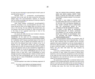 20
his sister was also interested in appropriating for herself a piece of
land left by their parents.[16]
Reynaldo Bares, Jr. corroborated accused-appellant’s
testimony that he was with the latter during the time of the
alleged rapes.[17]
On cross-examination, however, he admitted
that he testified accordingly only because he had been asked to
do so by accused-appellant.[18]
Lydia Espina likewise corroborated accused-appellant’s
testimony. According to her, accused-appellant was not in the
house during the times of the alleged rapes as he left for work
early in the morning. She also testified that Maribel Bares was
not staying in their house on October 21, 1995 as the latter lived
in the house of her supposed sister-in-law in front of the
Camarines Norte College.[19]
On January 28, 1999, the trial court rendered a decision,
the dispositive portion of which states:
WHEREFORE, IN THE LIGHT OF THE FOREGOING PREMISES,
JUDGMENT is hereby rendered finding accused REYNALDO BARES,
SR. Y LONGASA, GUILTY beyond reasonable doubt of the crime of
four (4) counts of rape as defined and penalized under par. 3,
Article 335 of the Revised Penal Code in relation to Sec. 11 of
Republic Act No. 7659 (Death Penalty Law) and accordingly,
sentencing him to suffer the supreme penalty of DEATH in each of
the four (4) separate crimes of rape committed on September 8,
1995 and October 21, 22 and 23, respectively, all in 1995, and to
pay the victim in the amount ofP50,000.00 each for four (4)
separate crimes of rape with a total of P200,000.00 as moral
damages pursuant to Article 2219 (3) in relation to Article 2217 of
the New Civil Code and P30,000.00 each for four (4) separate
crimes of rape or a total of P120,000.00 as exemplary damages;
and to pay the costs.
SO ORDERED.[20]
Accused-appellant now makes the following assignment of
errors:
I. THE COURT A QUO ERRED IN ACCORDING WEIGHT
AND CREDENCE TO THE TESTIMONIES OF THE
TWO KEY PROSECUTION WITNESSES, MARIBEL
BARES AND NENITA [BARES], DESPITE THERE
BEING ILL MOTIVE ON THEIR PART TO IMPUTE
ACCUSATORY CHARGES AGAINST THE ACCUSED-
APPELLANT.
II. THE COURT A QUO ERRED IN FINDING THE
ACCUSED-APPELLANT GUILTY OF RAPE IN SPITE
OF THE FACT THAT THE MEDICAL FINDINGS DO
NOT CLEARLY SUPPORT SUCH A CONCLUSION
AND THE ALLEGATIONS RAISED BY THE
SUPPOSED VICTIM ARE INHERENTLY FLAWED.
III. THE COURT A QUO ERRED IN SENTENCING
ACCUSED-APPELLANT TO DEATH, ALTHOUGH
THE MINORITY OF THE ALLEGED VICTIM WAS
NEVER DULY PROVEN IN ACCORDANCE WITH
THE DOCTRINE LAID DOWN IN PEOPLE VS.
AMADO SANDRIAS JAVIER.[21]
First. Accused-appellant questions the probative value of
the testimonies of Nenita Bares and Dr. Marcelito Abas. He claims
that Dr. Abas’ testimony does not establish that he (accused-
appellant) had raped complainant as she was already pregnant at
the time Dr. Abas examined her. Nor can Nenita Bares’ testimony
be given evidentiary weight, accused-appellant argues, because
Nenita had only been told about the rape incidents by
complainant.[22]
To be sure, a medical certificate is not necessary to prove
the commission of rape. Indeed, the purpose of Nenita Bares’
testimony is not to corroborate complainant as to the commission
of the rapes but only to prove that the latter told her aunt what
had happened to her and that she and her aunt reported the
matter to the authorities afterwards.
The prosecution of rape cases is anchored mainly on the
credibility of the complaining witness. Generally, the nature of the
offense is such that the only evidence that can prove the guilt of
the accused is the testimony of the complainant herself.[23]
Hence,
in deciding rape cases, this Court has been guided by the
 