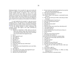 21
following principles: (1) an accusation for rape can be made with
facility; it is difficult to prove but more difficult for the person
accused, though innocent, to disprove it; (2) in view of the
intrinsic nature of the crime, where two persons are usually
involved, the testimony of the complainant must be scrutinized
with extreme caution; and (3) the evidence for the prosecution
must stand or fall on its own merits and cannot be allowed to
draw strength from the weakness of the evidence for the defense.
[24]
It is well settled that the accused in a rape case may be
convicted solely on the testimony of the complaining witness,
provided that such is credible, natural, convincing, and otherwise
consistent with human nature and the normal course of things.
[25]
In this case, Maribel testified in a direct, unequivocal, and
consistent manner with regard to the rapes committed by
accused-appellant:
Q Sometime on September 8, 1995, while you and your
father were staying in Dalas, Labo, Camarines Norte, in
the morning at around 1:00 o’clock, do you remember
[an] unusual incident that happened to you?
A Yes, sir.
Q What happened to you?
A I was raped, sir.
Q Who raped you?
A My father, sir.
Q What is his name?
A Reynaldo Bares, sir.
Q At that time, where was your mother then?
A In Manila, sir.
Q How did the accused, Reynaldo Bares, your own father,
raped you?
A I was asleep, sir.
Q Then, while you were asleep, what happened to you?
A I noticed that I was already tied, sir.
Q What part of your body was tied?
A My two hands were tied and separated and my two feet
were also tied and separated, sir.
Q What were you wearing then at that time?
A I was wearing my panty, sir.
(The witness’ answer to the question is punctuated by sobs
and cries.)
Q After you were tied by your father, what did your father
do to you?
A He immediately went on top of me, sir.
Q Were you still wearing your panty?
A No longer, sir.
Q Who removed your panty?
A My father, sir.
Q While your father was on top of you, what did you do?
A I was already raped, sir.
Q How did he rape you?
A He was already on top of me and he was so heavy, sir.
Q Did you feel pain?
A Yes, sir.
Q What part of your body was painful?
A My shoulder and my pelvis, sir.
(At this point [in] time, the witness is already crying.)
Q How about your sexual organ, what did you feel?
A It’s painful, sir.
Q Why was it painful?
A It’s painful, sir.
Q What was the cause of the pain?
A My father put his penis [into] my vagina, sir.
Q How long did your father place his penis inside your
vagina?
A Thrice within a night, sir.
Q How do you call your father?
A I would not call him anything, sir. (“Wala po akong
itatawag d’yan.”)
(The witness answered in a [sarcastic] voice.)
 