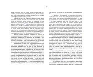 23
sexual intercourse with her. Lastly, Maribel narrated how she,
unwilling to endure more of her father’s abuse, finally told her
aunt what accused-appellant had been doing to her and willingly
subjected herself to medical examination.
Indeed, Maribel’s tale of accused-appellant’s sexual abuse
bears the earmarks of truth and candor. The tears she shed
during her testimony further enhance her credibility as they
indicate the outrage and distress she felt over what accused-
appellant had done to her.[27]
This Court is hard put to dismiss the
testimony of a girl who is a victim of sexual assault, particularly if
it constitutes incestuous rape, as a mere concoction. For normally,
no person would disclose the fact that she had been raped,
subject herself to medical examination, and willingly undergo the
humiliation of a public trial and testify on the details of her ordeal,
especially at the hands of her father, were it not the truth.[28]
Accused-appellant, however, questions the veracity of
complainant’s testimony by pointing out the inconsistency in her
testimony as to when she was first raped. He argues that it was
physically impossible for her to have been raped early in the
morning of September 8, 1995 as she stated that she was fetched
by him on the same day in the house of Artemio Bola.[29]
We have time and again ruled that it is not unnatural for a
rape victim, especially one who is of tender age, to make
inconsistent statements. But so long as the testimony is
consistent on material points, slightly conflicting statements will
not undermine the witness’ credibility nor the veracity of her
testimony. They in fact tend to buttress, rather than impair, her
credibility as they erase any suspicion of a rehearsed testimony.[30]
In this case, Maribel’s testimony made it clear that she was
raped by accused-appellant for the first time after the latter had
fetched her from her boyfriend’s house on September 8,
1995. When the rape occurred at around 1 o’clock early the
following morning, it was still dark and complainant had just been
awakened by accused-appellant. It is thus understandable for her
to be disoriented and think, however erroneously, that the first
rape occurred on the day she was fetched by accused-appellant.
[31]
A witness is not expected to remember with perfect
recollection every minute detail of her harrowing experience. A
minor mistake as to the exact time of the commission of the rape
is immaterial and cannot discredit the testimony of a witness.
[32]
We have repeatedly held that the exact date of the
commission of the rape is not an essential element of the
crime. What is decisive in a rape charge is that the commission of
the rape by accused-appellant against complainant has been
sufficiently proven. Inconsistencies and discrepancies as to minor
matters which are irrelevant to the elements of the crime cannot
be considered grounds for acquittal. Thus, accused-appellant can
be validly convicted under the information in Criminal Case No.
96-0079 alleging that he committed rape on September 8, 1995
even if it appears that the actual date is September 9, 1995.[33]
Neither can accused-appellant’s attempt to cast aspersions
on complainant’s moral character free him from criminal liability.
In rape cases, the moral character of the victim is
immaterial. Rape may be committed not only against single
women and children but also against those who are married,
middle-aged, or pregnant. Even a prostitute may be a victim of
rape.[34]
Nor is it relevant to discuss the paternity of Maribel’s
child. The question of who fathered complainant’s child has no
bearing on rape cases, pregnancy not being an element of the
crime.[35]
Accused-appellant likewise contends that he could not
have raped complainant on October 20, 21, and 22, 1995 as the
latter was already nine months pregnant at that time. He states
that Dr. Marcelito Abas, the medico-legal officer who conducted
the examination of the complainant, testified that a pregnant
woman could engage in sexual intercourse only up to the eighth
month of her pregnancy.[36]
This contention must fail. That complainant was already
pregnant before the commission of the first rape does not belie
her testimony that accused-appellant raped her.[37]
Indeed, while
 