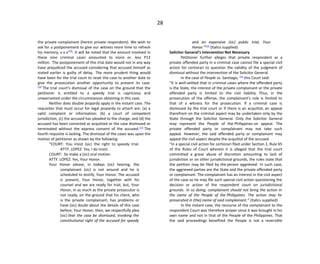 28
the private complainant (herein private respondent). We wish to
ask for a postponement to give our witness more time to refresh
his memory, x x x”[9]
. It will be noted that the amount involved in
these nine criminal cases amounted to more or. less P13
million. The postponement of this trial date would not in any way
have prejudiced the accused considering that accused himself as
stated earlier is guilty of delay. The more prudent thing would
have been for the trial court to reset the case to another date to
give the prosecution another opportunity to present its case.
[10]
The trial court’s dismissal of the case on the ground that the
petitioner is entitled to a speedy trial is capricious and
unwarranted under the circumstances obtaining in this case.
Neither does double jeopardy apply in the instant case. The
requisites that must occur for legal jeopardy to attach are: (a) a
valid complaint or information; (b) a court of competent
jurisdiction; (c) the accused has pleaded to the charge; and (d) the
accused has been convicted or acquitted or the case dismissed or
terminated without the express consent of the accused.[11]
The
fourth requisite is lacking. The dismissal of the cases was upon the
motion of petitioner as shown by the following:
“COURT: You insist (sic) the right to speedy trial.
ATTY. LOPEZ: Yes, I do insist.
COURT: So make a (sic) oral motion.
ATTY. LOPEZ: Yes, Your Honor.
Your Honor please, in todays (sic) hearing, the
complainant (sic) is not around and he is
scheduled to testify, Your Honor. The accused
is present, Your Honor, together with his
counsel and we are ready for trial, but, Your
Honor, in as much as the private prosecutor is
not ready, on the ground that his client, who
is the private complainant, has problems or
have (sic) doubt about the details of this case
before, Your Honor, then, we respectfully plea
(sic) that the case be dismissed, invoking the
constitutional right of the accused for speedy
and an expensive (sic) public trial, Your
Honor.”[12]
(Italics supplied)
Solicitor General’s Intervention Not Necessary
Petitioner further alleges that private respondent as a
private offended party in a criminal case cannot file a special civil
action for certiorari to question the validity of the judgment of
dismissal without the intervention of the Solicitor General.
In the case of People vs. Santiago, [13]
this Court said:
“It is well-settled that in criminal cases where the offended party
is the State, the interest of the private complainant or the private
offended party is limited to the civil liability. Thus, in the
prosecution of the offense, the complainant’s role is limited to
that of a witness for the prosecution. If a criminal case is
dismissed by the trial court or if there is an acquittal, an appeal
therefrom on the criminal aspect may be undertaken only by the
State through the Solicitor General. Only the Solicitor General
may represent the People of the Philippines on appeal. The
private offended party or complainant may not take such
appeal. However, the said offended party or complainant may
appeal the civil aspect despite the acquittal of the accused.
“In a special civil action for certiorari filed under Section 1, Rule 65
of the Rules of Court wherein it is alleged that the trial court
committed a grave abuse of discretion amounting to lack of
jurisdiction or on other jurisdictional grounds, the rules state that
the petition may be filed by the person aggrieved. In such case,
the aggrieved parties are the State and the private offended party
or complainant. The complainant has an interest in the civil aspect
of the case so he may file such special civil action questioning the
decision or action of the respondent court on jurisdictional
grounds. In so doing, complainant should not bring the action in
the name of the People of the Philippines. The action may he
prosecuted in (the) name of said complainant.” (italics supplied)
In the instant case, the recourse of the complainant to the
respondent Court was therefore proper since it was brought in his
own name and not in that of the People of the Philippines. That
the said proceedings benefited the People is not a reversible
 