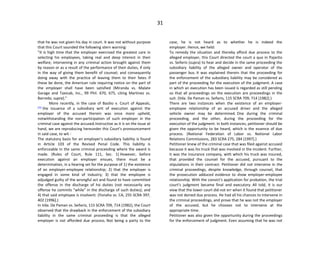 31
that he was not given his day in court. It was not without purpose
that this Court sounded the following stern warning:
"It is high time that the employer exercised the greatest care in
selecting his employees, taking real and deep interest in their
welfare; intervening in any criminal action brought against them
by reason or as a result of the performance of their duties, if only
in the way of giving them benefit of counsel; and consequently
doing away with the practice of leaving them to their fates. If
these be done, the American rule requiring notice on the part of
the employer shall have been satisfied (Miranda vs. Malate
Garage and Taxicab, Inc., 99 Phil. 670, 675, citing Martinez vs.
Barredo, supra)."
More recently, in the case of Basilio v. Court of Appeals,
[11]
the issuance of a subsidiary writ of execution against the
employer of the accused therein was once more upheld,
notwithstanding the non-participation of such employer in the
criminal case against the accused.Instructive as it is on the issue at
hand, we are reproducing hereunder this Court's pronouncement
in said case, to wit -
The statutory basis for an employer's subsidiary liability is found
in Article 103 of the Revised Penal Code. This liability is
enforceable in the same criminal proceeding where the award is
made. (Rules of Court, Rule 111, Sec. 1) However, before
execution against an employer ensues, there must be a
determination, in a hearing set for the purpose of 1) the existence
of an employer-employee relationship; 2) that the employer is
engaged in some kind of industry; 3) that the employee is
adjudged guilty of the wrongful act and found to have committed
the offense in the discharge of his duties (not necessarily any
offense he commits "while" in the discharge of such duties); and
4) that said employee is insolvent. (Yonaha vs. CA, 255 SCRA 397,
402 [1996].)
In Vda. De Paman vs. Señeris, 115 SCRA 709, 714 (1982), the Court
observed that the drawback in the enforcement of the subsidiary
liability in the same criminal proceeding is that the alleged
employer is not afforded due process. Not being a party to the
case, he is not heard as to whether he is indeed the
employer. Hence, we held:
To remedy the situation and thereby afford due process to the
alleged employer, this Court directed the court a quo in Pajarito
vs. Señeris (supra) to hear and decide in the same proceeding the
subsidiary liability of the alleged owner and operator of the
passenger bus. It was explained therein that the proceeding for
the enforcement of the subsidiary liability may be considered as
part of the proceeding for the execution of the judgment. A case
in which an execution has been issued is regarded as still pending
so that all proceedings on the execution are proceedings in the
suit. (Vda. De Paman vs. Señeris, 115 SCRA 709, 714 [1982].)
There are two instances when the existence of an employer-
employee relationship of an accused driver and the alleged
vehicle owner may be determined. One during the criminal
proceeding, and the other, during the proceeding for the
execution of the judgment. In both instances, petitioner should be
given the opportunity to be heard, which is the essence of due
process. (National Federation of Labor vs. National Labor
Relations Commissions, 283 SCRA 275, 284 [1997].)
Petitioner knew of the criminal case that was filed against accused
because it was his truck that was involved in the incident. Further,
it was the insurance company, with which his truck was insured,
that provided the counsel for the accused, pursuant to the
stipulations in their contract. Petitioner did not intervene in the
criminal proceedings, despite knowledge, through counsel, that
the prosecution adduced evidence to show employer-employee
relationship. With the convict's application for probation, the trial
court's judgment became final and executory. All told, it is our
view that the lower court did not err when it found that petitioner
was not denied due process. He had all his chances to intervene in
the criminal proceedings, and prove that he was not the employer
of the accused, but he chooses not to intervene at the
appropriate time.
Petitioner was also given the opportunity during the proceedings
for the enforcement of judgment. Even assuming that he was not
 