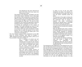 34
and approved by the Court shall first be
paid to the Clerk of the court where the
criminal action is filed. . . .
The purpose of the Resolution, according to the late
Chief Justice Claudio Teehankee, 7
was to discourage
the "gimmick of libel complainants of using the fiscal's
office to include in the criminal information their claim
for astronomical damages in multiple millions of pesos
without paying any filing fees." This was the same
consideration that underlay the Manchester ruling: the
fraudulent practice, manifested by counsel in said ". . .
of omitting any specification of the amount of
damages in the prayer although the amount of over
P78 million is alleged in the body of the complaint, . . .
(an omission which was) clearly intended for no other
purpose than to evade the payment of the correct
filing fees if not to mislead the docket clerk in the
assessment of the filing fee." 8
This Court however adopted further amendments to the 1985
Rules on Criminal Procedure, with effect on October 1,
1988. 9
Among the provisions revised was Section 1, Rule 111. As
thus amended, it now reads as follows: 10
Sec. 1. Institution of criminal and civil
actions. — When a criminal action is
instituted, the civil action for the recovery
of civil liability is impliedly with the criminal
action, unless the offended party waives
the civil action, reserves his right to
institute it separately, or institutes the civil
action prior to the criminal action.
Such civil action includes recovery of
indemnity under the Revised Penal Code,
and damages under Articles 32, 33, 34 and
2176 of the Civil Code of the Philippines
arising from the same act or omission of the
accused.
A waiver of any of the civil action
extinguishes the others. The institution of,
or the reservation of the right to file, any of
said civil actions separately waives the
others.
The reservation of the right to institute the
separate civil actions shall be made before
the prosecution starts to present its
evidence and under circumstances
affording the offended party a reasonable
opportunity to make such reservation.
In no case may the offended party recover
damages twice for the same act or omission
of the accused.
When the offended party seeks to enforce
civil liability against the accused by way of
moral, nominal, temperate or exemplary
damages, the filing fees for such civil action
as provided in these Rules shall constitute a
first lien on the judgment except in an
award for actual damages.
In cases wherein the amount of damages,
other than actual, is alleged in the
complaint or information, the
corresponding filing fees shall be paid by
the offended party upon the filing thereof in
court for trial. (1a)
The amendments were deliberated on and adopted by this Court
after the Manchester doctrine had been enunciated. Yet observe
that the last two (2) paragraphs prescribe a rule different from
that in Manchester, and in the 1985 Rules on Criminal Procedure.
Under the 1985 Rules, the filing fees for the civil action impliedly
instituted with the criminal had to be paid first to the Clerk of the
court where the criminal action was commenced, without regard
to whether the claim for such damages was set out in the
information or not. Under the 1988 Rules, however, it is only
 