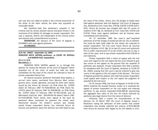 43
civil case was not called to testify in the criminal prosecution of
the driver of the other vehicle, the latter was acquitted on
reasonable doubt.
We therefore hold that petitioner’s acquittal in the
criminal case for serious physical injuries and grave threats is not
conclusive of his liability for damages to private respondent. This
case is separate, distinct and independent of the criminal action
and requires only a preponderance to prove it.
WHEREFORE, the decision of the Court of Appeals is
AFFIRMED, with costs against petitioner.
SO ORDERED.
[G.R. No. 128927. September 14, 1999]
REMEDIOS NOTA SAPIERA, petitioner, vs. COURT OF APPEALS
and RAMON SUA, respondents.
D E C I S I O N
BELLOSILLO, J.:
REMEDIOS NOTA SAPIERA appeals to us through this
petition for review the Decision of the Court of Appeals[1]
which
acquitted her of the crime of estafa but held her liable
nonetheless for the value of the checks she indorsed in favor of
private respondent Ramon Sua.
On several occasions petitioner Remedios Nota Sapiera, a
sari-sari store owner, purchased from Monrico Mart certain
grocery items, mostly cigarettes, and paid for them with checks
issued by one Arturo de Guzman: (a) PCIB Check No. 157059
dated 26 February 1987 for P140,000.00; (b) PCIB Check No.
157073 dated 26 February 1987 for P28,000.00; (c) PCIB Check
No. 157057 dated 27 February 1987 for P42,150.00; and, d)
Metrobank Check No. DAG - 045104758 PA dated 2 March 1987
for P125,000.00. These checks were signed at the back by
petitioner. When presented for payment the checks were
dishonored because the drawer’s account was already
closed. Private respondent Ramon Sua informed Arturo de
Guzman and petitioner about the dishonor but both failed to pay
the value of the checks. Hence, four (4) charges of estafa were
filed against petitioner with the Regional Trial Court of Dagupan
City, docketed as Crim. Cases Nos. D-8728, D-8729, D-8730 and D-
8731. Arturo de Guzman was charged with two (2) counts of
violation of B.P. Blg. 22, docketed as Crim. Cases Nos. D-8733 and
D-8734. These cases against petitioner and de Guzman were
consolidated and tried jointly.
On 27 December 1989 the court a quo[2]
acquitted
petitioner of all the charges of estafa but did not rule on whether
she could be held civilly liable for the checks she indorsed to
private respondent. The trial court found Arturo de Guzman
guilty of Violation of B.P. Blg. 22 on two (2) counts and sentenced
him to suffer imprisonment of six (6) months and one (1) day in
each of the cases, and to pay private respondent P167,150.00 as
civil indemnity.
Private respondent filed a notice of appeal with the trial
court with regard to the civil aspect but the court refused to give
due course to the appeal on the ground that the acquittal of
petitioner was absolute. Private respondent then filed a petition
for mandamus with the Court of Appeals, docketed as CA-GR SP
No. 24626, praying that the court a quo be ordered to give due
course to the appeal on the civil aspect of the decision. The Court
of Appeals granted the petition and ruled that private respondent
could appeal with respect to the civil aspect the judgment of
acquittal by the trial court.
On 22 January 1996, the Court of Appeals in CA-GR CV No.
36376 rendered the assailed Decision insofar as it sustained the
appeal of private respondent on the civil aspect and ordering
petitioner to pay private respondent P335,000.00 representing
the aggregate face value of the four (4) checks indorsed by
petitioner plus legal interest from the notice of dishonor.
Petitioner filed a motion for reconsideration of the
Decision. On 19 March 1997 the Court of Appeals issued a
Resolution noting the admission of both parties that private
respondent had already collected the amount of P125,000.00
from Arturo de Guzman with regard to his civil liability in Crim.
 