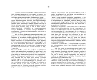 49
A criminal case was thereafter filed with the Regional Trial
Court of Pasig on September 18, 1991 charging the driver of the
bus, herein petitioner Eduardo Javier, with reckless imprudence
resulting in damage to property with multiple physical injuries.
About four (4) months later, or on January 13, 1992, herein
private respondent Pioneer Insurance and Surety Corporation
(PISC), as insurer of the van and subrogee, filed a case for
damages against petitioner SILI with the Regional Trial Court of
Manila, seeking to recover the sums it paid the assured under a
motor vehicle insurance policy as well as other damages,
totaling P564,500.00 (P454,000.00 as actual/compensatory
damages; P50,000.00 as exemplary damages; P50,000.00 as
attorney's fees; P10,000.00 as litigation expenses; and P500.00 as
appearance fees.)[1]
With the issues having been joined upon the filing of the
petitioners' answer to the complaint for damages and after
submission by the parties of their respective pre-trial briefs,
petitioners filed on September 18, 1992 a Manifestation and
Motion to Suspend Civil Proceedings grounded on the pendency
of the criminal case against petitioner Javier in the Pasig RTC and
the failure of respondent PISC to make a reservation to file a
separate damage suit in said criminal action. This was denied by
the Manila Regional Trial Court in its Order dated July 21, 1993,
[2]
ruling thus:
"Answering the first question thus posed, the court holds that
plaintiff may legally institute the present civil action even in the
absence of a reservation in the criminal action. This is so because
it falls among the very exceptions to the rule cited by the movant.
"It is true that the general rule is that once a criminal action has
been instituted, then civil action based thereon is deemed
instituted together with the criminal action, such that if the
offended party did not reserve the filing of the civil action when
the criminal action was filed, then such filing of the civil action is
therefore barred; on the other hand, if there was such
reservation, still the civil action cannot be instituted until final
judgment has been rendered in the criminal action;
"But, this rule (Section 2, Rule 111, Revised Rules of Court) is
subject to exemptions, the same being those provided for in
Section 3 of the same rule which states:
'Section 3. When civil action may proceed independently. - In the
cases provided for in Articles 32, 33, 34 and 2176 of the Civil Code
of the Philippines, the independent civil action which was been
reserved may be brought by the offended party, shall proceed
independently of the criminal action, and shall require only a
preponderance of evidence.'
"Besides, the requirement in Section 2 of Rule 111 of the former
Rules on Criminal Procedure that there be a reservation in the
criminal case of the right to institute an independent civil action
has been declared as not in accordance with law. It is regarded as
an unauthorized amendment to our substantive law, i.e., the Civil
Code which does not require such reservation. In fact, the
reservation of the right to file an independent civil action has
been deleted from Section 2, Rule 111 of the 1985 Rules on
Criminal Procedure, in consonance with the decisions of this Court
declaring such requirement of a reservation as ineffective. (Bonite
vs. Zosa, 162 SCRA 180)
"Further, the Court rules that a subrogee-plaintiff may institute
and prosecute the civil action, it being allowed by Article 2207 of
the Civil Code."
After their motion for reconsideration of said July 21, 1993
Order was denied, petitioners elevated the matter to this
Court via petition forcertiorari which was, however, referred to
public respondent Court of Appeals for disposition. On February
24, 1995, a decision adverse to petitioners once again was
rendered by respondent court, upholding the assailed Manila
Regional Trial Court Order in this wise:
"A separate civil action lies against the offender in a criminal act,
whether or not he is criminally prosecuted and found guilty or
acquitted, provided that the offended party is not allowed (if the
tortfeasor is actually charged also criminally), to recover damages
on both scores, and would be entitled in such eventuality only to
 