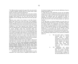 51
"The 1988 amendment expands the scope of the civil action which
is deemed impliedly instituted with the criminal action unless
waived, reserved or previously instituted xxx.
Under the present Rule as amended, such a civil action includes
not only recovery of indemnity under the Revised Penal Code and
damages under Articles 32, 33, 34 of the Civil Code of the
Philippines, but also damages under Article 2176 of the said code.
xxx
Objections were raised to the inclusion in this Rule of quasi-
delicts under Article 2176 of the Civil Code of the Philippines.
However, in view of Article 2177 of the said code which provides
that the offended party may not recover twice for the same act or
omission of the accused, and in line with the policy of avoiding
multiplicity of suits, these objections were overruled. In any
event, the offended party is not precluded from filing a civil action
to recover damages arising from quasi-delict before the
institution of the criminal action, or from reserving his right to file
such a separate civil action, just as he is not precluded from filing
a civil action for damages under Articles 32, 33 and 34 before the
institution of the criminal action, or from reserving his right to file
such a separate civil action. It is only in those cases where the
offended party has not previously filed a civil action or has not
reserved his right to file a separate civil action that his civil action
is deemed impliedly instituted with the criminal action.
It should be noted that while it was ruled in Abella vs. Marave (57
SCRA 106) that a reservation of the right to file an independent
civil action is not necessary, such a reservation is necessary under
the amended rule. Without such reservation, the civil action is
deemed impliedly instituted with the criminal action, unless
previously waived or instituted. (Underscoring ours. Justice Jose Y.
Feria [Ret.], 1988 Amendments to the 1985 Rules on Criminal
Procedure, a pamphlet, published by Central Lawbook Publishing
Co., Inc., Philippine Legal Studies, Series No. 3, 5-6).[4]
Sharing the same view on the indispensability of a prior
reservation is Mr. Justice Florenz D. Regalado, whose analysis of
the historical changes in Rule 111 since the 1964 Rules of Court is
equally illuminating. Thus,
"1. Under Rule 111 of the 1964 Rules of Court, the civil liability
arising from the offense charged was impliedly instituted with the
criminal action, unless such civil action was expressly waived or
reserved. The offended party was authorized to bring an
independent civil action in the cases provided for in Articles 31,
32, 33, 34 and 2177 of the Civil Code provided such right was
reserved.
In the 1985 Rules on Criminal Procedure, the same Rule 111
thereof reiterated said provision on the civil liability arising from
the offense charged. The independent civil actions, however,
were limited to the cases provided for in Articles 32, 33 and 34 of
the Civil Code, obviously because the actions contemplated in
Articles 31 and 2177 of said Code are not liabilities ex delicto.
Furthermore, no reservation was required in order the civil
actions in said Articles 32, 33 and 34 may be pursued separately.
2. The present amendments introduced by the Supreme Court
have the following notable features on this particular procedural
aspect, viz:
a. The civil action which is impliedly
instituted with the criminal
action, barring a waiver,
reservation or prior institution
thereof, need not arise from the
offense charged, as the phrase
'arising from the offense
charged' which creates that
nexus has been specifically
eliminated.
b. The independent civil actions
contemplated in the present
Rule 111 include the quasi-
delicts provided for in Art. 2176
of the Civil Code, in addition to
the cases provided in Arts. 32, 33
 