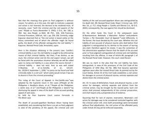 55
Not that the meaning thus given to final judgment is without
reason. For where, as in this case, the right to institute a separate
civil action is not reserved, the decision to be rendered must, of
necessity, cover "both the criminal and the civil aspects of the
case." People vs. Yusico (November 9, 1942), 2 O.G., No. 100, p.
964. See also: People vs. Moll, 68 Phil., 626, 634; Francisco,
Criminal Procedure, 1958 ed., Vol. I, pp. 234, 236. Correctly, Judge
Kapunan observed that as "the civil action is based solely on the
felony committed and of which the offender might be found
guilty, the death of the offender extinguishes the civil liability." I
Kapunan, Revised Penal Code, Annotated, supra.
Here is the situation obtaining in the present case: Castillo's
criminal liability is out. His civil liability is sought to be enforced by
reason of that criminal liability. But then, if we dismiss, as we
must, the criminal action and let the civil aspect remain, we will
be faced with the anomalous situation whereby we will be called
upon to clamp civil liability in a case where the source thereof —
criminal liability — does not exist. And, as was well stated
in Bautista, et al. vs. Estrella, et al., CA-G.R.
No. 19226-R, September 1, 1958, "no party can be found and held
criminally liable in a civil suit," which solely would remain if we are
to divorce it from the criminal proceeding."
This ruling of the Court of Appeals in the Castillo case 3
was
adopted by the Supreme Court in the cases ofPeople of the
Philippines v. Bonifacio Alison, et al., 4
People of the Philippines
v. Jaime Jose, et al. 5
and People of the Philippines v. Satorre 6
by
dismissing the appeal in view of the death of the accused pending
appeal of said cases.
As held by then Supreme Court Justice Fernando in
the Alison case:
The death of accused-appellant Bonifacio Alison having been
established, and considering that there is as yet no final judgment
in view of the pendency of the appeal, the criminal and civil
liability of the said accused-appellant Alison was extinguished by
his death (Art. 89, Revised Penal Code; Reyes' Criminal Law, 1971
Rev. Ed., p. 717, citing People v. Castillo and Ofemia C.A., 56 O.G.
4045); consequently, the case against him should be dismissed.
On the other hand, this Court in the subsequent cases
of Buenaventura Belamala v. Marcelino Polinar 7
andLamberto
Torrijos v. The Honorable Court of Appeals 8
ruled differently. In
the former, the issue decided by this court was: Whether the civil
liability of one accused of physical injuries who died before final
judgment is extinguished by his demise to the extent of barring
any claim therefore against his estate. It was the contention of
the administrator-appellant therein that the death of the accused
prior to final judgment extinguished all criminal and civil liabilities
resulting from the offense, in view of Article 89, paragraph 1 of
the Revised Penal Code. However, this court ruled therein:
We see no merit in the plea that the civil liability has been
extinguished, in view of the provisions of the Civil Code of the
Philippines of 1950 (Rep. Act No. 386) that became operative
eighteen years after the revised Penal Code. As pointed out by the
Court below, Article 33 of the Civil Code establishes a civil action
for damages on account of physical injuries, entirely separate and
distinct from the criminal action.
Art. 33. In cases of defamation, fraud, and physical injuries, a civil
action for damages, entirely separate and distinct from the
criminal action, may be brought by the injured party. Such civil
action shall proceed independently of the criminal prosecution,
and shall require only a preponderance of evidence.
Assuming that for lack of express reservation, Belamala's civil
action for damages was to be considered instituted together with
the criminal action still, since both proceedings were terminated
without final adjudication, the civil action of the offended party
under Article 33 may yet be enforced separately.
 