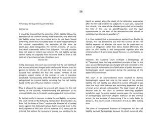 56
In Torrijos, the Supreme Court held that:
xxx xxx xxx
It should be stressed that the extinction of civil liability follows the
extinction of the criminal liability under Article 89, only when the
civil liability arises from the criminal act as its only basis. Stated
differently, where the civil liability does not exist independently of
the criminal responsibility, the extinction of the latter by
death, ipso facto extinguishes the former, provided, of course,
that death supervenes before final judgment. The said principle
does not apply in instant case wherein the civil liability springs
neither solely nor originally from the crime itself but from a civil
contract of purchase and sale. (Emphasis ours)
xxx xxx xxx
In the above case, the court was convinced that the civil liability of
the accused who was charged with estafa could likewise trace its
genesis to Articles 19, 20 and 21 of the Civil Code since said
accused had swindled the first and second vendees of the
property subject matter of the contract of sale. It therefore
concluded: "Consequently, while the death of the accused herein
extinguished his criminal liability including fine, his civil liability
based on the laws of human relations remains."
Thus it allowed the appeal to proceed with respect to the civil
liability of the accused, notwithstanding the extinction of his
criminal liability due to his death pending appeal of his conviction.
To further justify its decision to allow the civil liability to survive,
the court relied on the following ratiocination: Since Section 21,
Rule 3 of the Rules of Court 9
requires the dismissal of all money
claims against the defendant whose death occurred prior to the
final judgment of the Court of First Instance (CFI), then it can be
inferred that actions for recovery of money may continue to be
heard on appeal, when the death of the defendant supervenes
after the CFI had rendered its judgment. In such case, explained
this tribunal, "the name of the offended party shall be included in
the title of the case as plaintiff-appellee and the legal
representative or the heirs of the deceased-accused should be
substituted as defendants-appellants."
It is, thus, evident that as jurisprudence evolved from Castillo to
Torrijos, the rule established was that the survival of the civil
liability depends on whether the same can be predicated on
sources of obligations other than delict. Stated differently, the
claim for civil liability is also extinguished together with the
criminal action if it were solely based thereon, i.e., civil liability ex
delicto.
However, the Supreme Court in People v. Sendaydiego, et
al. 10
departed from this long-established principle of law. In this
case, accused Sendaydiego was charged with and convicted by the
lower court of malversation thru falsification of public documents.
Sendaydiego's death supervened during the pendency of the
appeal of his conviction.
This court in an unprecedented move resolved to dismiss
Sendaydiego's appeal but only to the extent of his criminal
liability. His civil liability was allowed to survive although it was
clear that such claim thereon was exclusively dependent on the
criminal action already extinguished. The legal import of such
decision was for the court to continue exercising appellate
jurisdiction over the entire appeal, passing upon the correctness
of Sendaydiego's conviction despite dismissal of the criminal
action, for the purpose of determining if he is civilly liable. In
doing so, this Court issued a Resolution of July 8, 1977 stating
thus:
The claim of complainant Province of Pangasinan for the civil
liability survived Sendaydiego because his death occurred after
 