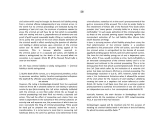 58
civil action which may be brought to demand civil liability arising
from a criminal offense independently of any criminal action. In
the event that no criminal proceedings are instituted during the
pendency of said civil case, the quantum of evidence needed to
prove the criminal act will have to be that which is compatible
with civil liability and that is, preponderance of evidence and not
proof of guilt beyond reasonable doubt. Citing or invoking Article
30 to justify the survival of the civil action despite extinction of
the criminal would in effect merely beg the question of whether
civil liability ex delicto survives upon extinction of the criminal
action due to death of the accused during appeal of his
conviction. This is because whether asserted in
the criminal action or in a separate civil action, civil liability ex
delicto is extinguished by the death of the accused while his
conviction is on appeal. Article 89 of the Revised Penal Code is
clear on this matter:
Art. 89. How criminal liability is totally extinguished. — Criminal
liability is totally extinguished
1. By the death of the convict, as to the personal penalties; and as
to pecuniary penalties, liability therefor is extinguished only when
the death of the offender occurs before final judgment;
xxx xxx xxx
However, the ruling in Sendaydiego deviated from the expressed
intent of Article 89. It allowed claims for civil liability ex delicto to
survive by ipso facto treating the civil action impliedly instituted
with the criminal, as one filed under Article 30, as though no
criminal proceedings had been filed but merely a separate civil
action. This had the effect of converting such claims from one
which is dependent on the outcome of the criminal action to an
entirely new and separate one, the prosecution of which does not
even necessitate the filing of criminal proceedings. 12
One would
be hard put to pinpoint the statutory authority for such a
transformation. It is to be borne in mind that in recovering civil
liability ex delicto, the same has perforce to be determined in the
criminal action, rooted as it is in the court's pronouncement of the
guilt or innocence of the accused. This is but to render fealty to
the intendment of Article 100 of the Revised Penal Code which
provides that "every person criminally liable for a felony is also
civilly liable." In such cases, extinction of the criminal action due
to death of the accused pending appeal inevitably signifies the
concomitant extinction of the civil liability. Mors Omnia Solvi.
Death dissolves all things.
In sum, in pursuing recovery of civil liability arising from crime, the
final determination of the criminal liability is a condition
precedent to the prosecution of the civil action, such that when
the criminal action is extinguished by the demise of accused-
appellant pending appeal thereof, said civil action cannot survive.
The claim for civil liability springs out of and is dependent upon
facts which, if true, would constitute a crime. Such civil liability is
an inevitable consequence of the criminal liability and is to be
declared and enforced in the criminal proceeding. This is to be
distinguished from that which is contemplated under Article 30 of
the Civil Code which refers to the institution of a separate civil
action that does not draw its life from a criminal proceeding. The
Sendaydiego resolution of July 8, 1977, however, failed to take
note of this fundamental distinction when it allowed the survival
of the civil action for the recovery of civil liability ex delicto by
treating the same as a separate civil action referred to under
Article 30. Surely, it will take more than just a summary judicial
pronouncement to authorize the conversion of said civil action to
an independent one such as that contemplated under Article 30.
Ironically however, the main decision in Sendaydiego did not
apply Article 30, the resolution of July 8, 1977 notwithstanding.
Thus, it was held in the main decision:
Sendaydiego's appeal will be resolved only for the purpose of
showing his criminal liability which is the basis of the civil liability
for which his estate would be liable. 13
 