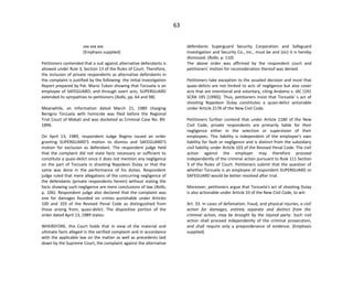 63
xxx xxx xxx
(Emphasis supplied)
Petitioners contended that a suit against alternative defendants is
allowed under Rule 3, Section 13 of the Rules of Court. Therefore,
the inclusion of private respondents as alternative defendants in
the complaint is justified by the following: the Initial Investigation
Report prepared by Pat. Mario Tubon showing that Torzuela is an
employee of SAFEGUARD; and through overt acts, SUPERGUARD
extended its sympathies to petitioners (Rollo, pp. 64 and 98).
Meanwhile, an Information dated March 21, 1989 charging
Benigno Torzuela with homicide was filed before the Regional
Trial Court of Makati and was docketed as Criminal Case No. 89-
1896.
On April 13, 1989, respondent Judge Regino issued an order
granting SUPERGUARD'S motion to dismiss and SAFEGUARD'S
motion for exclusion as defendant. The respondent judge held
that the complaint did not state facts necessary or sufficient to
constitute a quasi-delict since it does not mention any negligence
on the part of Torzuela in shooting Napoleon Dulay or that the
same was done in the performance of his duties. Respondent
judge ruled that mere allegations of the concurring negligence of
the defendants (private respondents herein) without stating the
facts showing such negligence are mere conclusions of law (Rollo,
p. 106). Respondent judge also declared that the complaint was
one for damages founded on crimes punishable under Articles
100 and 103 of the Revised Penal Code as distinguished from
those arising from, quasi-delict. The dispositive portion of the
order dated April 13, 1989 states:
WHEREFORE, this Court holds that in view of the material and
ultimate facts alleged in the verified complaint and in accordance
with the applicable law on the matter as well as precedents laid
down by the Supreme Court, the complaint against the alternative
defendants Superguard Security Corporation and Safeguard
Investigation and Security Co., Inc., must be and (sic) it is hereby
dismissed. (Rollo, p. 110)
The above order was affirmed by the respondent court and
petitioners' motion for reconsideration thereof was denied.
Petitioners take exception to the assailed decision and insist that
quasi-delicts are not limited to acts of negligence but also cover
acts that are intentional and voluntary, citing Andamo v. IAC (191
SCRA 195 [1990]). Thus, petitioners insist that Torzuela' s act of
shooting Napoleon Dulay constitutes a quasi-delict actionable
under Article 2176 of the New Civil Code.
Petitioners further contend that under Article 2180 of the New
Civil Code, private respondents are primarily liable for their
negligence either in the selection or supervision of their
employees. This liability is independent of the employee's own
liability for fault or negligence and is distinct from the subsidiary
civil liability under Article 103 of the Revised Penal Code. The civil
action against the employer may therefore proceed
independently of the criminal action pursuant to Rule 111 Section
3 of the Rules of Court. Petitioners submit that the question of
whether Torzuela is an employee of respondent SUPERGUARD or
SAFEGUARD would be better resolved after trial.
Moreover, petitioners argue that Torzuela's act of shooting Dulay
is also actionable under Article 33 of the New Civil Code, to wit:
Art. 33. In cases of defamation, fraud, and physical injuries, a civil
action for damages, entirely separate and distinct from the
criminal action, may be brought by the injured party. Such civil
action shall proceed independently of the criminal prosecution,
and shall require only a preponderance of evidence. (Emphasis
supplied)
 