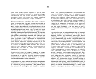 66
crime is the result of criminal negligence, it must be noted
however, that Torzuela, the accused in the case at bar, is charged
with homicide, not with reckless imprudence, whereas the
defendant in Marcia was charged with reckless imprudence.
Therefore, in this case, a civil action based on Article 33 lies.
Private respondents also contend that their liability is subsidiary
under the Revised Penal Code; and that they are not liable for
Torzuela's act which is beyond the scope of his duties as a security
guard. It having been established that the instant action is not ex-
delicto, petitioners may proceed directly against Torzuela and the
private respondents. Under Article 2180 of the New Civil Code as
aforequoted, when an injury is caused by the negligence of the
employee, there instantly arises a presumption of law that there
was negligence on the part of the master or employer either in
the selection of the servant or employee, or in supervision over
him after selection or both (Layugan v. Intermediate Appellate
Court, 167 SCRA 363 [1988]). The liability of the employer under
Article 2180 is direct and immediate; it is not conditioned upon
prior recourse against the negligent employee and a prior
showing of the insolvency of such employee (Kapalaran Bus Lines
v. Coronado, 176 SCRA 792 [1989]). Therefore, it is incumbent
upon the private respondents to prove that they exercised the
diligence of a good father of a family in the selection and
supervision of their employee.
Since Article 2176 covers not only acts of negligence but also acts
which are intentional and voluntary, it was therefore erroneous
on the part of the trial court to dismiss petitioner's complaint
simply because it failed to make allegations of attendant
negligence attributable to private respondents.
With respect to the issue of whether the complaint at hand states
a sufficient cause of action, the general rule is that the allegations
in a complaint are sufficient to constitute a cause of action against
the defendants if, admitting the facts alleged, the court can
render a valid judgment upon the same in accordance with the
prayer therein. A cause of action exist if the following elements
are present, namely: (1) a right in favor of the plaintiff by
whatever means and under whatever law it arises or is created;
(2) an obligation on the part of the named defendant to respect or
not to violate such right; and (3) an act or omission on the part of
such defendant violative of the right of the plaintiff or constituting
a breach of the obligation of the defendant to the plaintiff for
which the latter may maintain an action for recovery of damages
(Del Bros Hotel Corporation v. CA, 210 SCRA 33 [1992]);
Development Bank of the Philippines v. Pundogar, 218 SCRA 118
[1993])
This Court finds, under the foregoing premises, that the complaint
sufficiently alleged an actionable breach on the part of the
defendant Torzuela and respondents SUPERGUARD and/or
SAFEGUARD. It is enough that the complaint alleged that Benigno
Torzuela shot Napoleon Dulay resulting in the latter's death; that
the shooting occurred while Torzuela was on duty; and that either
SUPERGUARD and/or SAFEGUARD was Torzuela's employer and
responsible for his acts. This does not operate however, to
establish that the defendants below are liable. Whether or not
the shooting was actually reckless and wanton or attended by
negligence and whether it was actually done within the scope of
Torzuela's duties; whether the private respondents SUPERGUARD
and/or SAFEGUARD failed to exercise the diligence of a good
father of a family; and whether the defendants are actually liable,
are questions which can be better resolved after trial on the
merits where each party can present evidence to prove their
respective allegations and defenses. In determining whether the
allegations of a complaint are sufficient to support a cause of
action, it must be borne in mind that the complaint does not have
to establish or allege the facts proving the existence of a cause of
action at the outset; this will have to be done at the trial on the
merits of the case (Del Bros Hotel Corporation v. CA, supra). If the
allegations in a complaint can furnish a sufficient basis by which
 