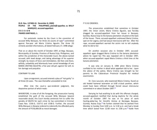 71
[G.R. Nos. 137408-10. December 8, 2000]
PEOPLE OF THE PHILIPPINES, plaintiff-appellee, vs. WILLY
MARQUEZ, accused-appellant.
D E C I S I O N
YNARES-SANTIAGO, J.:
For automatic review by the Court is the conviction of
accused Willy Marquez, for three (3) counts of rape[1]
committed
against five-year old Maria Cristina Agustin. The three (3)
similarly worded informations, all dated February 17, 1998 allege:
That on or about the month of October 1997, at Brgy. Bacayao,
Municipality of Guimba, Province of Nueva Ecija, Philippines, and
within the jurisdiction of this Honorable Court, the above-named
accused, with lewd design, and taking advantage of his superior
strength, by means of force and intimidation, did then and there,
wilfully, unlawfully and feloniously have carnal knowledge of one
MARIA CRISTINA AGUSTIN, a five year old girl, against her will, to
her damage and prejudice.
CONTRARY TO LAW.
Upon arraignment, accused entered a plea of “not guilty” in
all three (3) cases. The case thereafter proceeded to trial.
After trial, the court a quo rendered judgment, the
dispositive portion of which reads:
WHEREFORE, in view of all the foregoing, the prosecution having
established the guilt of the accused Willy Marquez beyond
reasonable doubt, this Court hereby sentences him to suffer the
penalty of DEATH for each crime he has committed in Criminal
Cases Nos. 1536-G, 1537-G and 1538-G. Further, the accused
Willy Marquez is likewise ordered to indemnify the offended party
the amount of P150,000.00 as moral damages.
IT IS SO ORDERED.
The prosecution established that sometime in October
1997, the minor victim, Maria Cristina Agustin, was forcibly
dragged by accused-appellant from her house in Bacayao,
Guimba, Nueva Ecija to the banana plantation situated at the back
of the house. There, accused-appellant undressed Maria Cristina,
spat on her vagina, and had sexual intercourse with her. After the
rape, accused-appellant warned the victim not to tell anybody
what he did to her.
On another occasion also in October 1997, accused-
appellant again dragged Maria Cristina to the banana plantation
where he raped her. This was repeated still in October 1997,
when accused-appellant raped Maria Cristina a third time at the
banana plantation.
It was only on January 8, 1998 when Maria Cristina
confided to her mother in detail what appellant did to her. Upon
the advice of the police, Maria Cristina was brought by her
parents to the Cabanatuan Provincial Hospital for medical
examination.
Dr. Cora Lacurom, who examined Maria Cristina, found an
old healed hymenal laceration at 6:00 o’clock position, which
could have been inflicted through forced sexual intercourse
committed in or about October 1997.[2]
Denying he had anything to do with the offenses charged,
accused-appellant testified that during daytime for the whole
month of October 1997 he was at his place of work
hauling palay hay for Honofre Arenas at Barangay Bacayao,
Guimba, Nueva Ecija.[3]
He further claimed that he worked from
Monday to Sunday from 6:00 a.m. to 5:30 p.m. and had a break
time which lasted from 12:00 noon to 2:00 p.m.[4]
Aside from
 
