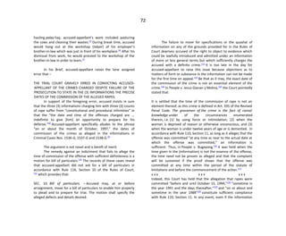 72
hauling palay hay, accused-appellant’s work included pasturing
the cows and cleaning their wastes.[5]
During break time, accused
would hang out at the workshop (talyer) of his employer’s
brother-in-law which was just in front of his workplace.[6]
After his
dismissal from work, he would proceed to the workshop of the
brother-in-law in order to learn.[7]
In his Brief, accused-appellant raises the lone assigned
error that –
THE TRIAL COURT GRAVELY ERRED IN CONVICTING ACCUSED-
APPELLANT OF THE CRIMES CHARGED DESPITE FAILURE OF THE
PROSECUTION TO STATE IN THE (3) INFORMATIONS THE PRECISE
DATES OF THE COMMISSION OF THE ALLEGED RAPES.
In support of the foregoing error, accused insists in sum
that the three (3) informations charging him with three (3) counts
of rape suffer from “constitutional and procedural infirmities” in
that the “the date and time of the offenses charged are ...
indefinite to give [him] an opportunity to prepare for his
defense.”[8]
Accused-appellant specifically alludes to the phrase
“on or about the month of October, 1997,” the dates of
commission of the crimes as alleged in the informations in
Criminal Cases Nos. 1536-G, 1537-G and 1538-G.[9]
The argument is not novel and is bereft of merit.
The remedy against an indictment that fails to allege the
time of commission of the offense with sufficient definiteness is a
motion for bill of particulars.[10]
The records of these cases reveal
that accused-appellant did not ask for a bill of particulars in
accordance with Rule 116, Section 10 of the Rules of Court,
[11]
which provides that:
SEC. 10. Bill of particulars. – Accused may, at or before
arraignment, move for a bill of particulars to enable him properly
to plead and to prepare for trial. The motion shall specify the
alleged defects and details desired.
The failure to move for specifications or the quashal of
information on any of the grounds provided for in the Rules of
Court deprives accused of the right to object to evidence which
could be lawfully introduced and admitted under an information
of more or less general terms but which sufficiently charges the
accused with a definite crime.[12]
It is too late in the day for
accused-appellant to raise this issue because objections as to
matters of form or substance in the information can not be made
for the first time on appeal.[13]
Be that as it may, the exact date of
the commission of the crime is not an essential element of the
crime.[14]
In People v. Jesus Gianan y Molina,[15]
the Court pointedly
stated that:
It is settled that the time of the commission of rape is not an
element thereof, as this crime is defined in Art. 335 of the Revised
Penal Code. The gravamen of the crime is the fact of carnal
knowledge under of the circumstances enumerated
therein, i.e. (1) by using force or intimidation; (2) when the
woman is deprived of reason or otherwise unconscious; and (3)
when the woman is under twelve years of age or is demented. In
accordance with Rule 110, Section 11, as long as it alleges that the
offense was committed “at any time as near to the actual date at
which the offense was committed,” an information is
sufficient. Thus, in People v. Bugayong,[16]
it was held when the
time given in the (information) is not the essence of the offense,
the time need not be proven as alleged and that the complaint
will be sustained if the proof shows that the offense was
committed at any time within the period of the statute of
limitations and before the commencement of the action.[17]
x x x x x x x x x
Indeed, this Court has held that the allegation that rapes were
committed "before and until October 15, 1994,"[18]
"sometime in
the year 1991 and the days thereafter,"[19]
and "on or about and
sometime in the year 1988"[20]
constitute sufficient compliance
with Rule 110, Section 11. In any event, even if the information
 