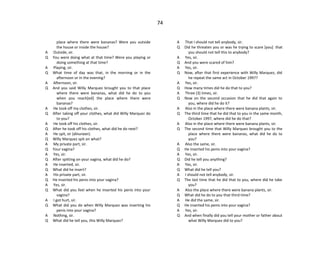 74
place where there were bananas? Were you outside
the house or inside the house?
A Outside, sir.
Q You were doing what at that time? Were you playing or
doing something at that time?
A Playing, sir.
Q What time of day was that, in the morning or in the
afternoon or in the evening?
A Afternoon, sir.
Q And you said Willy Marquez brought you to that place
where there were bananas, what did he do to you
when you reach[ed] the place where there were
bananas?
A He took off my clothes, sir.
Q After taking off your clothes, what did Willy Marquez do
to you?
A He took off his clothes, sir.
Q After he took off his clothes, what did he do next?
A He spit, sir (dinuraan).
Q Willy Marquez spit on what?
A My private part, sir.
Q Your vagina?
A Yes, sir.
Q After spitting on your vagina, what did he do?
A He inserted, sir.
Q What did he insert?
A His private part, sir.
Q He inserted his penis into your vagina?
A Yes, sir.
Q What did you feel when he inserted his penis into your
vagina?
A I got hurt, sir.
Q What did you do when Willy Marquez was inserting his
penis into your vagina?
A Nothing, sir.
Q What did he tell you, this Willy Marquez?
A That I should not tell anybody, sir.
Q Did he threaten you or was he trying to scare [you] that
you should not tell this to anybody?
A Yes, sir.
Q And you were scared of him?
A Yes, sir.
Q Now, after that first experience with Willy Marquez, did
he repeat the same act in October 1997?
A Yes, sir.
Q How many times did he do that to you?
A Three (3) times, sir.
Q Now on the second occasion that he did that again to
you, where did he do it?
A Also in the place where there were banana plants, sir.
Q The third time that he did that to you in the same month,
October 1997, where did he do that?
A Also in the place where there were banana plants, sir.
Q The second time that Willy Marquez brought you to the
place where there were bananas, what did he do to
you?
A Also the same, sir.
Q He inserted his penis into your vagina?
A Yes, sir.
Q Did he tell you anything?
A Yes, sir.
Q What did he tell you?
A I should not tell anybody, sir.
Q The last time that he did that to you, where did he take
you?
A Also the place where there were banana plants, sir.
Q What did he do to you that third time?
A He did the same, sir.
Q He inserted his penis into your vagina?
A Yes, sir.
Q And when finally did you tell your mother or father about
what Willy Marquez did to you?
 