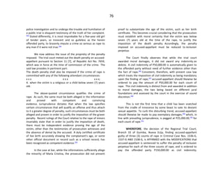 76
police investigation and to undergo the trouble and humiliation of
a public trial is eloquent testimony of the truth of her complaint.
[43]
Stated differently, it is most improbable for a five-year old girl
of tender years, so innocent and so guileless as the herein
offended party, to brazenly impute a crime so serious as rape to
any man if it were not true.[44]
We now address the issue of the propriety of the penalty
imposed. The trial court meted out the death penalty on accused-
appellant pursuant to Section 11 [7], of Republic Act No. 7659,
which was in force at the time of commission of the crime. The
said law provides in pertinent part:
The death penalty shall also be imposed if the crime of rape is
committed with any of the following attendant circumstances:
x x x x x x x x x;
4. when the victim is a religious or a child below seven (7) years
old.
The above-quoted circumstance qualifies the crime of
rape. As such, the same must be both alleged in the information
and proved with competent and convincing
evidence. Jurisprudence dictates that when the law specifies
certain circumstances that will qualify an offense and thus attach
to it a greater degree of penalty, such circumstances must be both
alleged and proven in order to justify the imposition of the graver
penalty. Recent rulings of the Court relative to the rape of minors
invariably state that in order to justify the imposition of death,
there must be independent evidence proving the age of the
victim, other than the testimonies of prosecution witnesses and
the absence of denial by the accused. A duly certified certificate
of live birth accurately showing the complainant's age, or some
other official document or record such as a school record, has
been recognized as competent evidence.[45]
In the case at bar, while the informations sufficiently allege
the minority of Maria Cristina, the prosecution did not present
proof to substantiate the age of the victim, such as her birth
certificate. This becomes crucial considering that the prosecution
must establish with moral certainty that the victim was below
seven (7) years old at the time of the rape, to justify the
imposition of the death penalty. Accordingly, the penalty
imposed on accused-appellant must be reduced to reclusion
perpetua.
The Court finally observes that while the trial court
awarded moral damages, it did not award any indemnity ex
delicto. A civil indemnity of P50,000.00 is automatically given to
the offended party without need of further evidence other than
the fact of rape.[46]
Consistent, therefore, with present case law
which treats the imposition of civil indemnity as being mandatory
upon the finding of rape,[47]
accused-appellant should likewise be
ordered to pay the amount of P50,000.00 for each count of
rape. This civil indemnity is distinct from and awarded in addition
to moral damages, the two being based on different jural
foundations and assessed by the court in the exercise of sound
discretion.[48]
This is not the first time that a child has been snatched
from the cradle of innocence by some beast to sate its deviant
sexual appetite. To curb this disturbing trend, accused-appellant
should likewise be made to pay exemplary damages,[49]
which, in
line with prevailing jurisprudence, is pegged at P25,000.00,[50]
for
each count of rape.[51]
WHEREFORE, the decision of the Regional Trial Court,
Branch 33 of Guimba, Nueva Ecija, finding accused-appellant
guilty of three (3) counts of rape in Criminal Case Nos. 1536-G,
1537-G AND 1538-G, is AFFIRMED with the MODIFICATIONS that
accused-appellant is sentenced to suffer the penalty of reclusion
perpetua for each of the three counts of rape, and is ordered to
pay the offended party P150,000.00 as civil indemnity;
 
