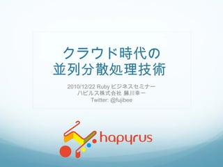 クラウド時代の 並列分散処理技術  2010/12/22 Ruby ビジネスセミナー ハピルス株式会社 藤川幸一 Twitter: @fujibee 
