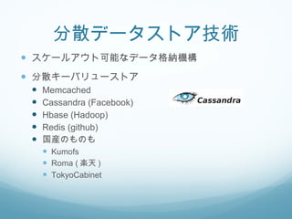分散データストア技術 スケールアウト可能なデータ格納機構 分散キーバリューストア Memcached Cassandra (Facebook) Hbase (Hadoop) Redis (github) 国産のものも Kumofs Roma ( 楽天 ) TokyoCabinet 