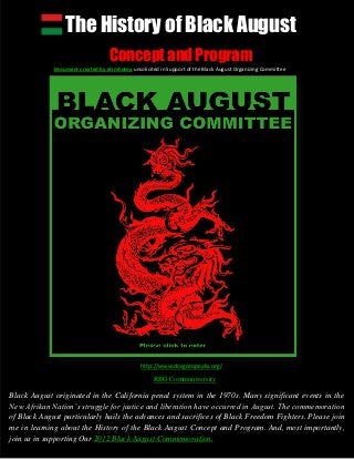 The History of Black August
Concept and Program
Document created by drimhotep unsolicited in Support of the Black August Organizing Committee
Black August originated in the California penal system in the 1970s. Many significant events in the
New Afrikan Nation’s struggle for justice and liberation have occurred in August. The commemoration
of Black August particularly hails the advances and sacrifices of Black Freedom Fighters. Please join
me in learning about the History of the Black August Concept and Program. And, most importantly,
join us in supporting Our 2012 Black August Commemoration.
http://www.dragonspeaks.org/
RBG Communiversity
 