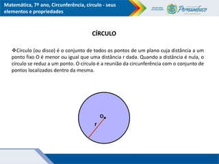 Matemática, 7º ano, Circunferência, círculo - seus
elementos e propriedades
Círculo (ou disco) é o conjunto de todos os pontos de um plano cuja distância a um
ponto fixo O é menor ou igual que uma distância r dada. Quando a distância é nula, o
círculo se reduz a um ponto. O círculo é a reunião da circunferência com o conjunto de
pontos localizados dentro da mesma.
O
r
CÍRCULO
 