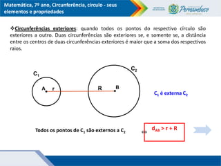 Matemática, 7º ano, Circunferência, círculo - seus
elementos e propriedades
B
Todos os pontos de C1 são externos a C2
r
dAB > r + R
⇔
A R
C1
C2
C1 é externa C2
Circunferências exteriores: quando todos os pontos do respectivo círculo são
exteriores a outro. Duas circunferências são exteriores se, e somente se, a distância
entre os centros de duas circunferências exteriores é maior que a soma dos respectivos
raios.
 