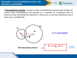 Matemática, 7º ano, Circunferência, círculo - seus
elementos e propriedades
B
Têm dois pontos comuns
r
R – r < dAB < R + r
⇔
A
R
C1
C2
C1 e C2 são secantes
Circunferências secantes: quando as duas circunferências possuem dois pontos em
comum. Duas circunferências são secantes se, e somente se, a distância entre os
centros de duas circunferências exteriores é menor que a soma dos respectivos raios e
maior que a sua diferença.
 