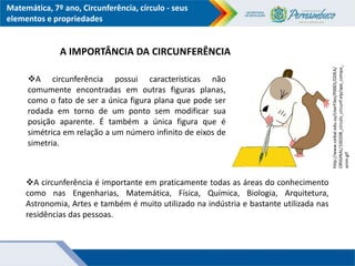 Matemática, 7º ano, Circunferência, círculo - seus
elementos e propriedades
A circunferência possui características não
comumente encontradas em outras figuras planas,
como o fato de ser a única figura plana que pode ser
rodada em torno de um ponto sem modificar sua
posição aparente. É também a única figura que é
simétrica em relação a um número infinito de eixos de
simetria.
A IMPORTÂNCIA DA CIRCUNFERÊNCIA
http://www.ceibal.edu.uy/UserFiles/P0001/ODEA/
ORIGINAL/100208_circulo_circunf.elp/ape_compa_
anim.gif
A circunferência é importante em praticamente todas as áreas do conhecimento
como nas Engenharias, Matemática, Física, Química, Biologia, Arquitetura,
Astronomia, Artes e também é muito utilizado na indústria e bastante utilizada nas
residências das pessoas.
 
