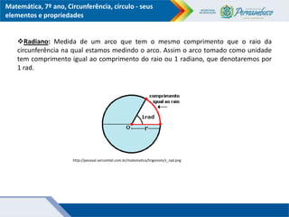 Matemática, 7º ano, Circunferência, círculo - seus
elementos e propriedades
Radiano: Medida de um arco que tem o mesmo comprimento que o raio da
circunferência na qual estamos medindo o arco. Assim o arco tomado como unidade
tem comprimento igual ao comprimento do raio ou 1 radiano, que denotaremos por
1 rad.
http://pessoal.sercomtel.com.br/matematica/trigonom/z_rad.png
 
