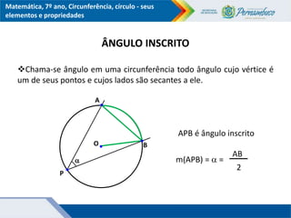 Matemática, 7º ano, Circunferência, círculo - seus
elementos e propriedades
ÂNGULO INSCRITO
Chama-se ângulo em uma circunferência todo ângulo cujo vértice é
um de seus pontos e cujos lados são secantes a ele.
APB é ângulo inscrito
m(APB) =  =
O
A
B

P
AB
2
 