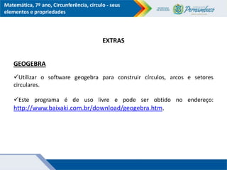 Matemática, 7º ano, Circunferência, círculo - seus
elementos e propriedades
EXTRAS
GEOGEBRA
Utilizar o software geogebra para construir círculos, arcos e setores
circulares.
Este programa é de uso livre e pode ser obtido no endereço:
http://www.baixaki.com.br/download/geogebra.htm.
 