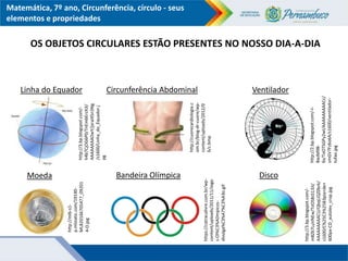 Matemática, 7º ano, Circunferência, círculo - seus
elementos e propriedades
Linha do Equador
http://3.bp.blogspot.com/-
h4b7CjOG6P0/TnEmbErzXJI/
AAAAAAAADwY/jxraiX5n3Ng
/s1600/Linha_do_Equador.j
pg
http://cuorecardiologia.c
om.br/blog-dr-cuore/wp-
content/uploads/2012/0
6/c.bmp
VentiladorCircunferência Abdominal
Disco
https://catracalivre.com.br/wp-
content/uploads/2011/11/Jogo
s-Ol%C3%ADmpicos-
divulga%C3%A7%C3%A3o.gif
Bandeira Olímpica
http://mlb-s1-
p.mlstatic.com/19140-
MLB20166705477_09201
4-O.jpg
Moeda
OS OBJETOS CIRCULARES ESTÃO PRESENTES NO NOSSO DIA-A-DIA
http://2.bp.blogspot.com/-l-
8wJM9B-
6s/ToOTSGPy2wI/AAAAAAAAACc/
smGV7Fz6o6A/s1600/ventilador-
tufao.jpg
http://3.bp.blogspot.com/-
m8Z67LuVNEw/ToOS8sS13JI/
AAAAAAAAACU/QbqLiQZ0brk/
s1600/C%25C3%25B3pia+de+
600px-CD_autolev_crop.jpg
 
