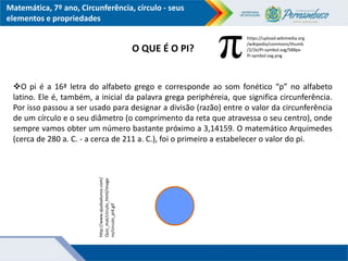 Matemática, 7º ano, Circunferência, círculo - seus
elementos e propriedades
O pi é a 16ª letra do alfabeto grego e corresponde ao som fonético “p” no alfabeto
latino. Ele é, também, a inicial da palavra grega periphéreia, que significa circunferência.
Por isso passou a ser usado para designar a divisão (razão) entre o valor da circunferência
de um círculo e o seu diâmetro (o comprimento da reta que atravessa o seu centro), onde
sempre vamos obter um número bastante próximo a 3,14159. O matemático Arquimedes
(cerca de 280 a. C. - a cerca de 211 a. C.), foi o primeiro a estabelecer o valor do pi.
http://www.ajudaalunos.com/
Quiz_mat/circulo_html/image
ns/circulo_pi4.gif
https://upload.wikimedia.org
/wikipedia/commons/thumb
/2/2e/Pi-symbol.svg/588px-
Pi-symbol.svg.png
O QUE É O PI?
 
