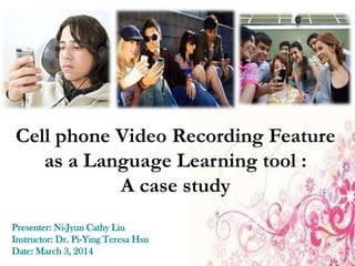 Cell phone Video Recording Feature
as a Language Learning tool :
A case study
Presenter: Ni-Jyun Cathy Liu
Instructor: Dr. Pi-Ying Teresa Hsu
Date: March 3, 2014

 