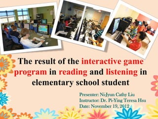The result of the interactive game
program in reading and listening in
    elementary school student
                 Presenter: Ni-Jyun Cathy Liu
                 Instructor: Dr. Pi-Ying Teresa Hsu
                 Date: January 7, 2013
                                                      1
 